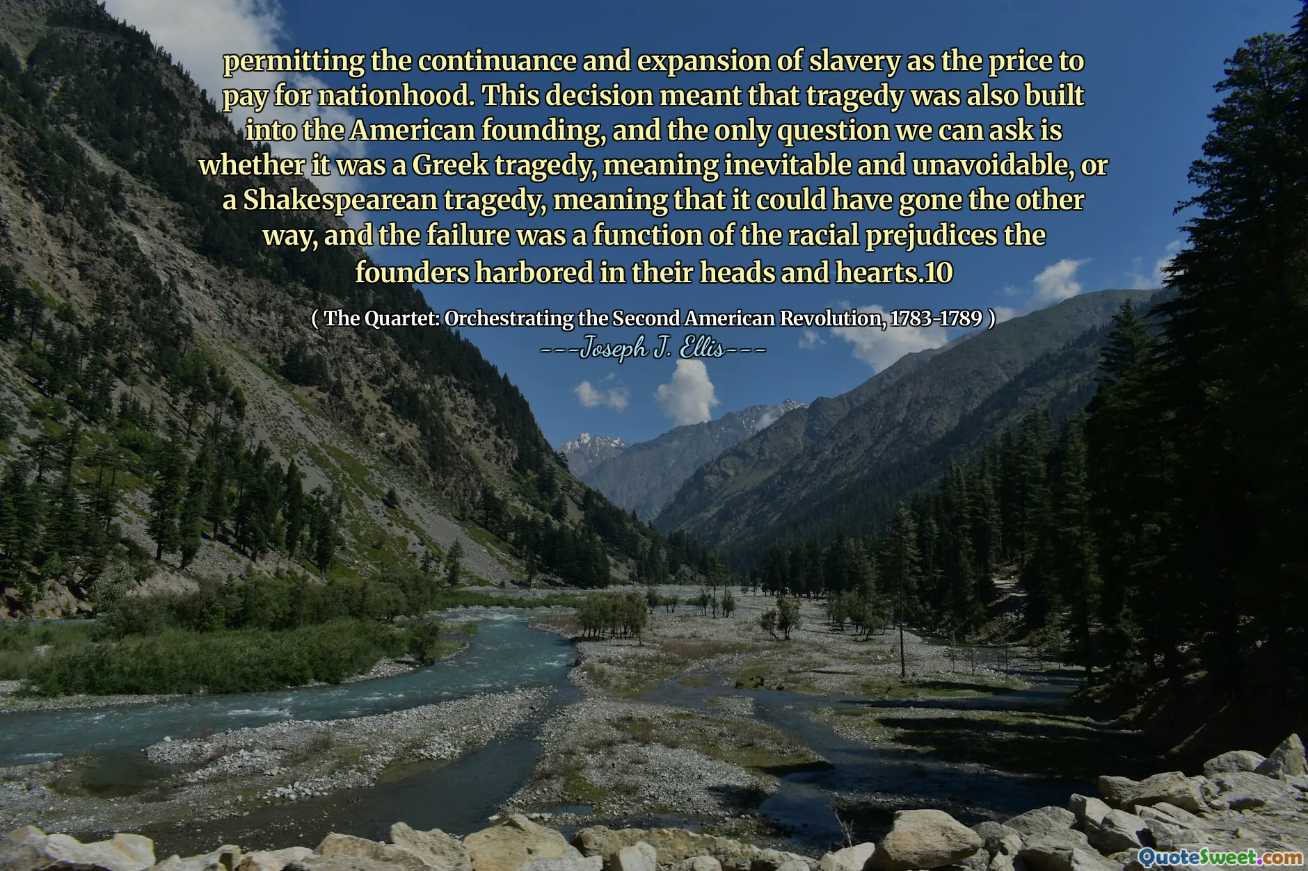 permitting the continuance and expansion of slavery as the price to pay for nationhood. This decision meant that tragedy was also built into the American founding, and the only question we can ask is whether it was a Greek tragedy, meaning inevitable and unavoidable, or a Shakespearean tragedy, meaning that it could have gone the other way, and the failure was a function of the racial prejudices the founders harbored in their heads and hearts.10