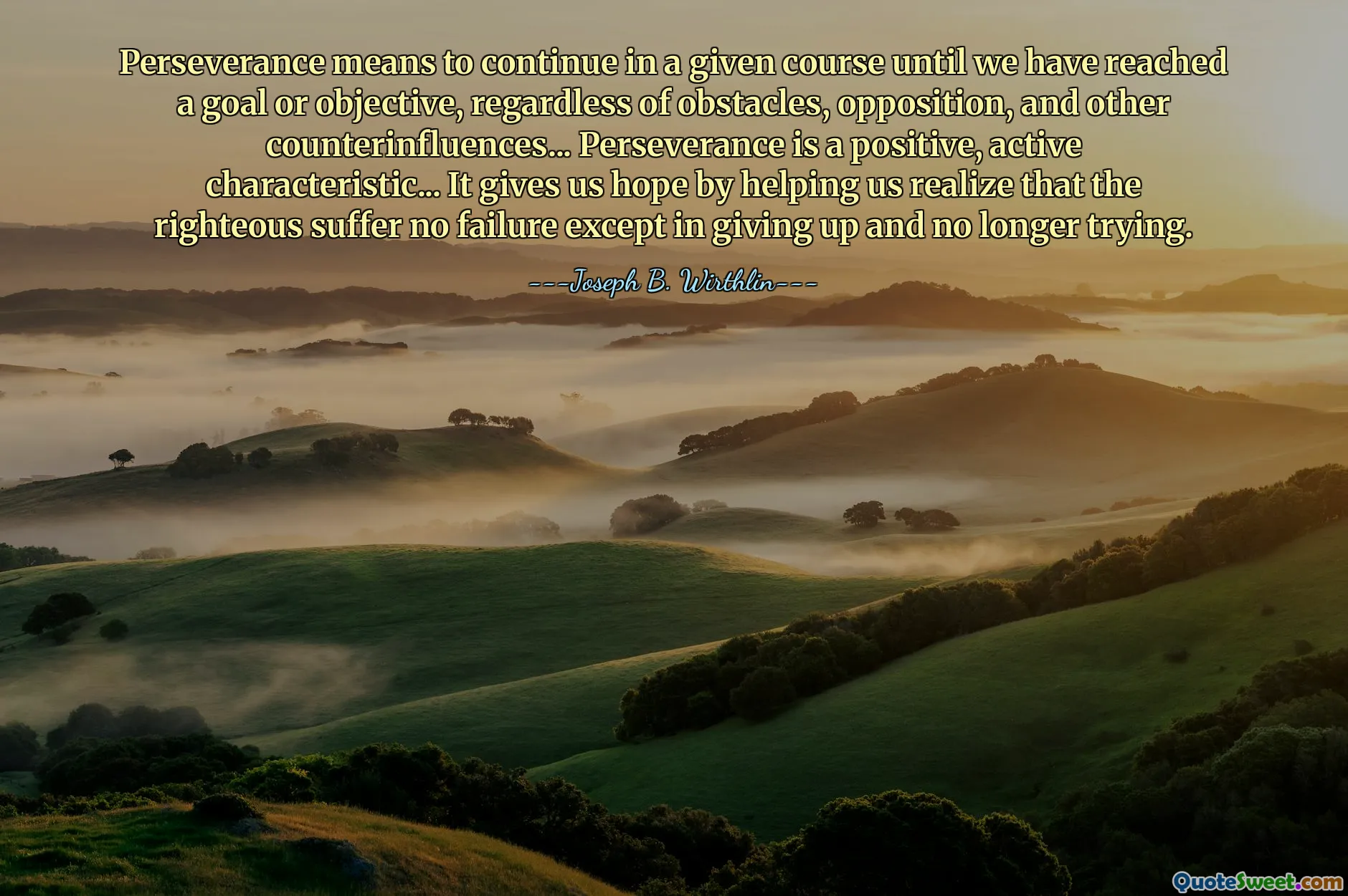 Perseverance means to continue in a given course until we have reached a goal or objective, regardless of obstacles, opposition, and other counterinfluences... Perseverance is a positive, active characteristic... It gives us hope by helping us realize that the righteous suffer no failure except in giving up and no longer trying.