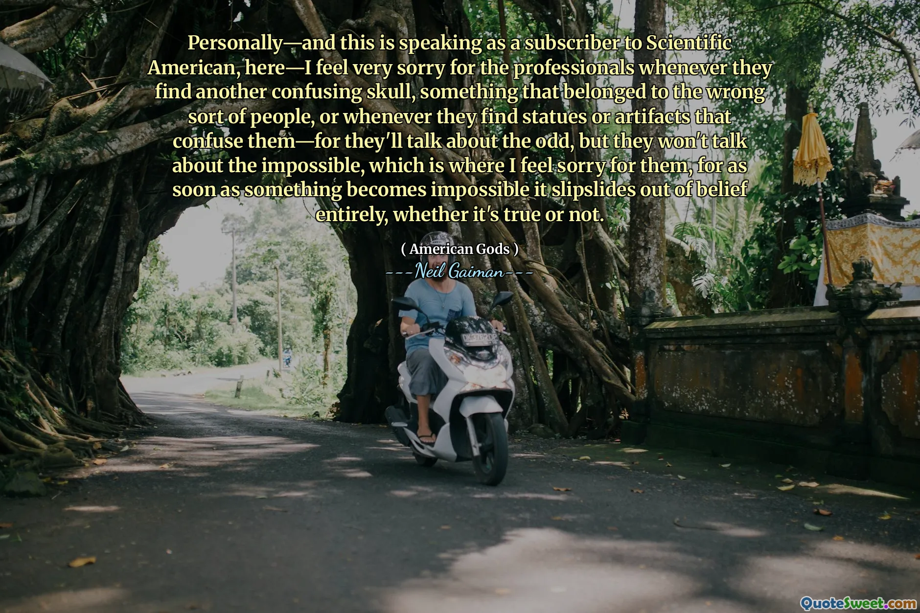 Personally—and this is speaking as a subscriber to Scientific American, here—I feel very sorry for the professionals whenever they find another confusing skull, something that belonged to the wrong sort of people, or whenever they find statues or artifacts that confuse them—for they'll talk about the odd, but they won't talk about the impossible, which is where I feel sorry for them, for as soon as something becomes impossible it slipslides out of belief entirely, whether it's true or not.