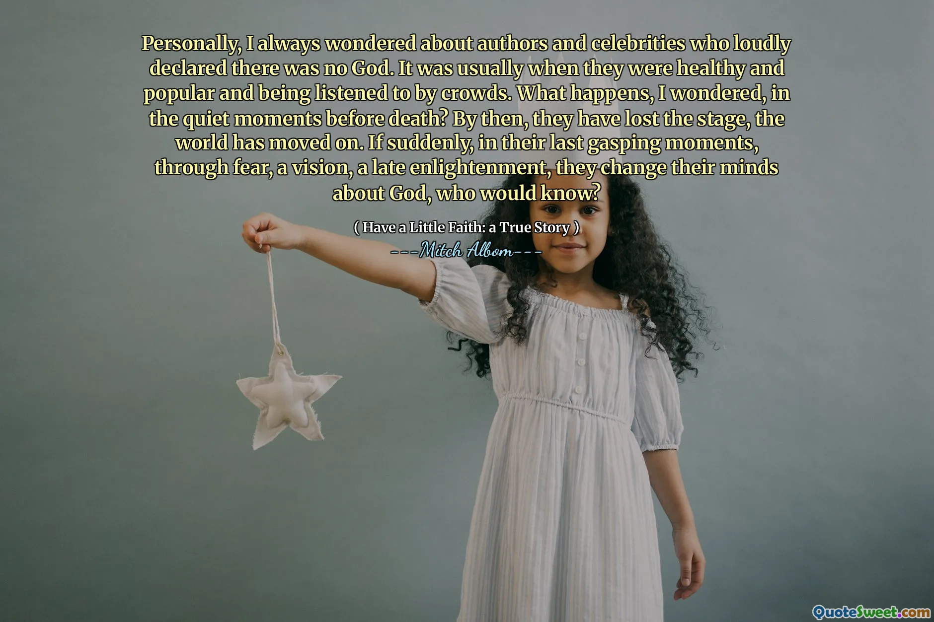 Personally, I always wondered about authors and celebrities who loudly declared there was no God. It was usually when they were healthy and popular and being listened to by crowds. What happens, I wondered, in the quiet moments before death? By then, they have lost the stage, the world has moved on. If suddenly, in their last gasping moments, through fear, a vision, a late enlightenment, they change their minds about God, who would know?