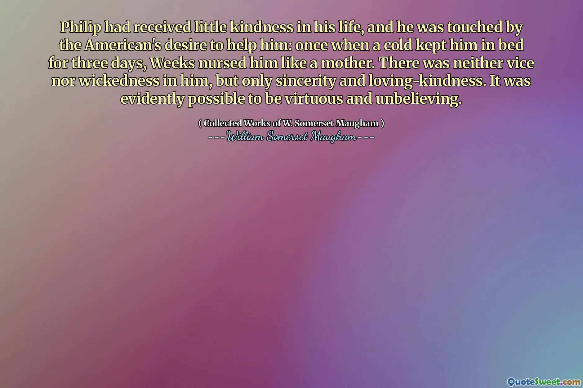 Philip had received little kindness in his life, and he was touched by the American's desire to help him: once when a cold kept him in bed for three days, Weeks nursed him like a mother. There was neither vice nor wickedness in him, but only sincerity and loving-kindness. It was evidently possible to be virtuous and unbelieving.