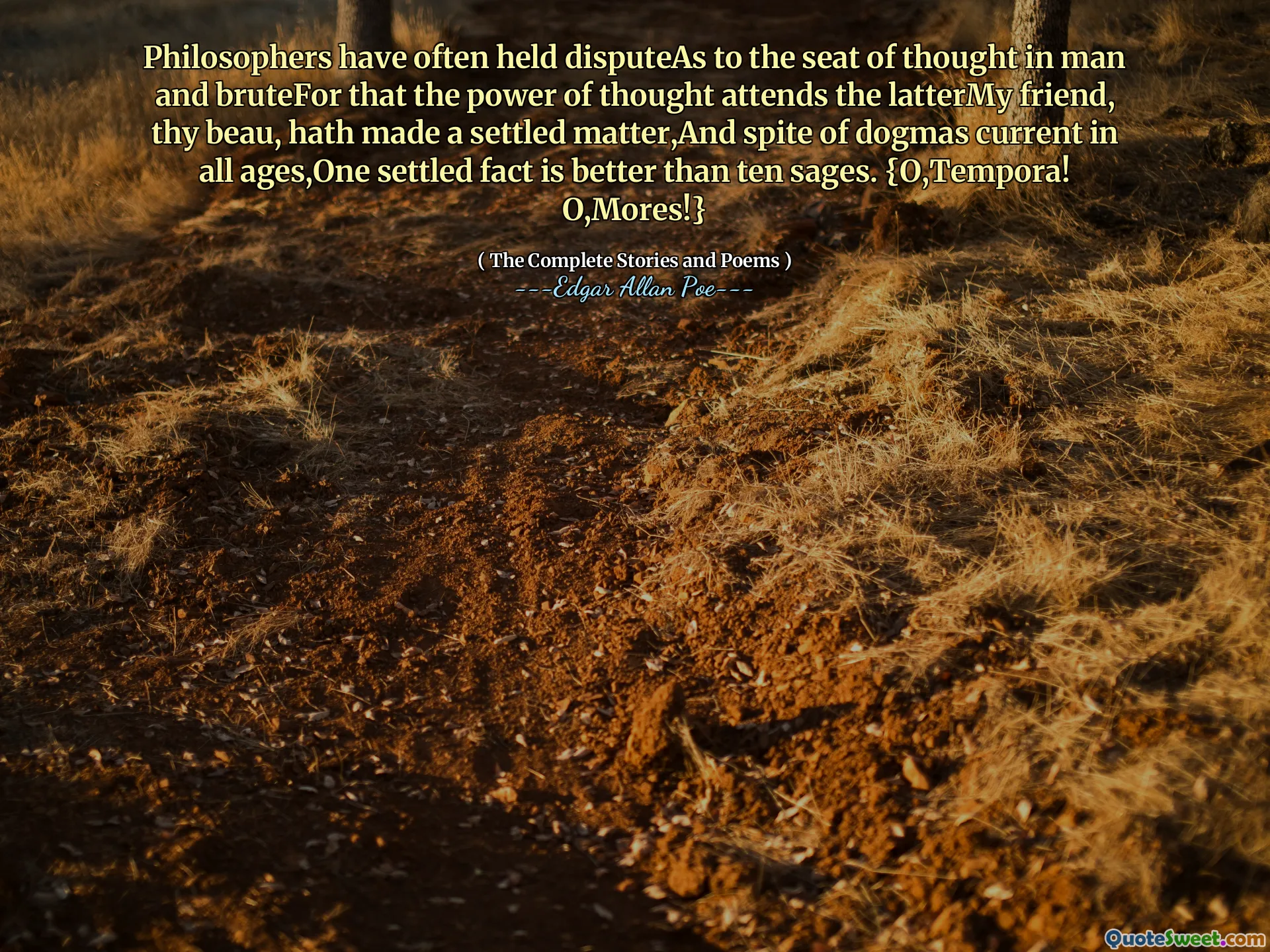 Philosophers have often held disputeAs to the seat of thought in man and bruteFor that the power of thought attends the latterMy friend, thy beau, hath made a settled matter,And spite of dogmas current in all ages,One settled fact is better than ten sages. {O,Tempora! O,Mores!}