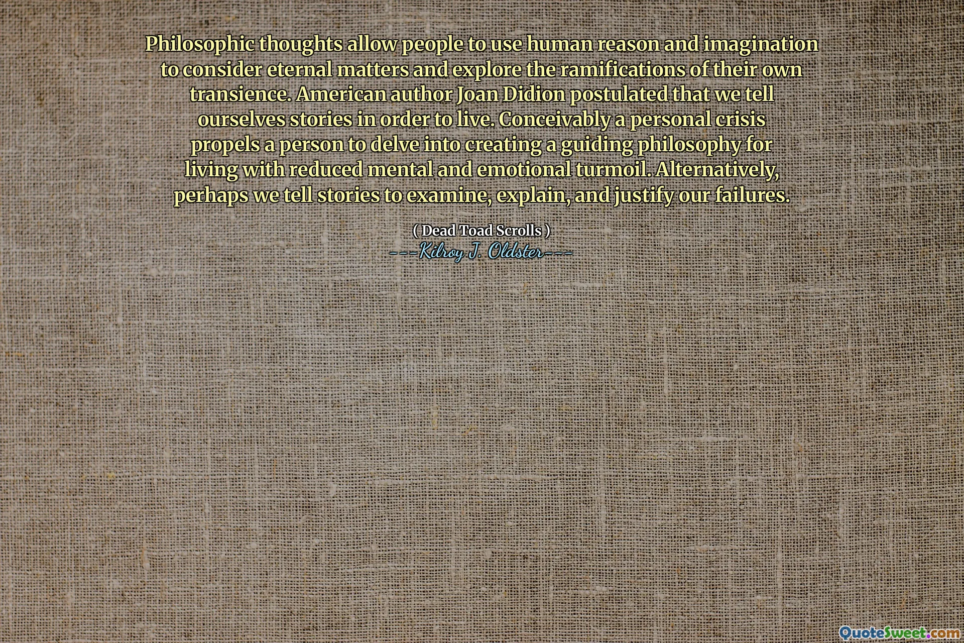 Philosophische Gedanken ermöglichen es den Menschen, menschliche Vernunft und Vorstellungskraft zu nutzen, um ewige Angelegenheiten zu berücksichtigen und die Auswirkungen ihrer eigenen Vergänglichkeit zu untersuchen. Der amerikanische Autor Joan Didion postulierte, dass wir uns Geschichten erzählen, um zu leben. Es ist möglicherweise eine persönliche Krise, eine Person dazu zu bringen, eine Leitphilosophie für das Leben mit reduziertem mentalen und emotionalen Turbulenzen zu schaffen. Alternativ erzählen wir vielleicht Geschichten, um unsere Misserfolge zu untersuchen, zu erklären und zu rechtfertigen.