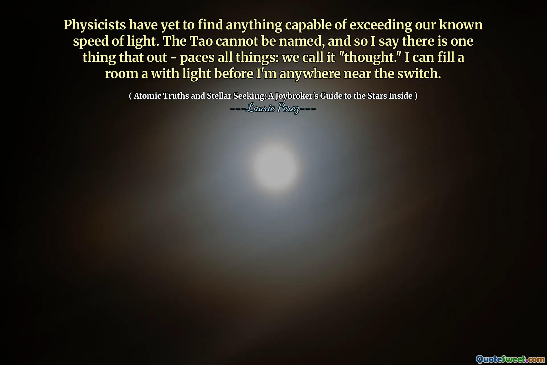Physicists have yet to find anything capable of exceeding our known speed of light. The Tao cannot be named, and so I say there is one thing that out - paces all things: we call it "thought." I can fill a room a with light before I'm anywhere near the switch.