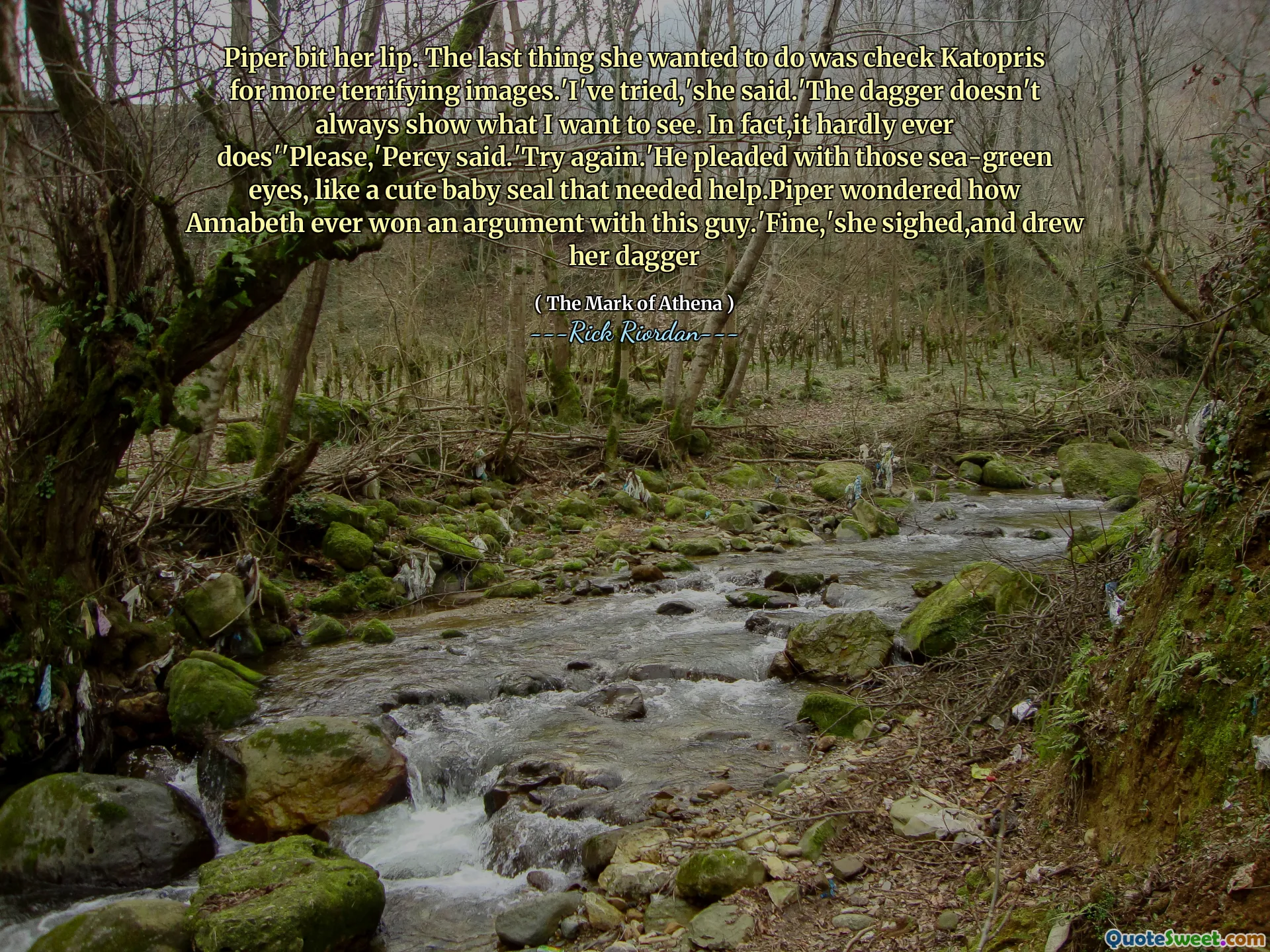 Piper bit her lip. The last thing she wanted to do was check Katopris for more terrifying images.'I've tried,'she said.'The dagger doesn't always show what I want to see. In fact,it hardly ever does''Please,'Percy said.'Try again.'He pleaded with those sea-green eyes, like a cute baby seal that needed help.Piper wondered how Annabeth ever won an argument with this guy.'Fine,'she sighed,and drew her dagger