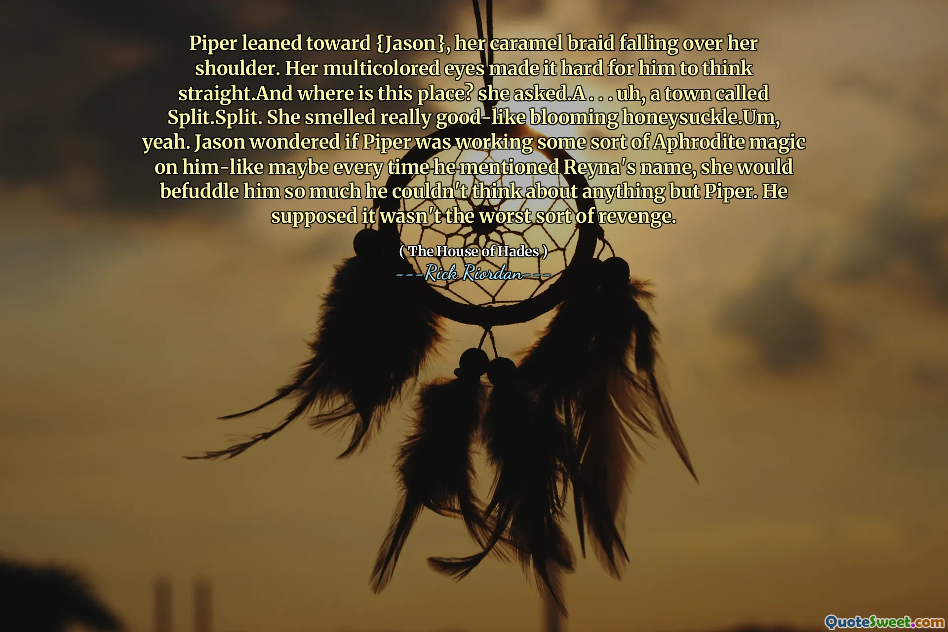 Piper leaned toward {Jason}, her caramel braid falling over her shoulder. Her multicolored eyes made it hard for him to think straight.And where is this place? she asked.A . . . uh, a town called Split.Split. She smelled really good-like blooming honeysuckle.Um, yeah. Jason wondered if Piper was working some sort of Aphrodite magic on him-like maybe every time he mentioned Reyna's name, she would befuddle him so much he couldn't think about anything but Piper. He supposed it wasn't the worst sort of revenge.