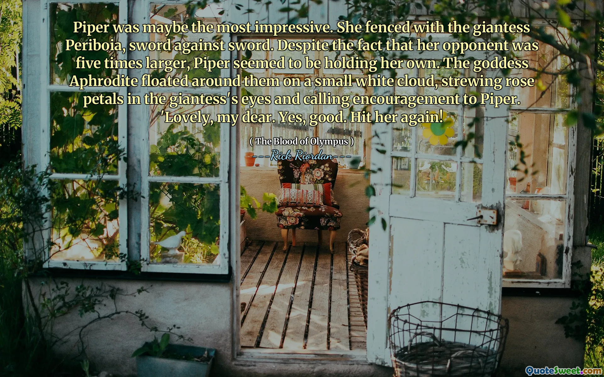 Piper was maybe the most impressive. She fenced with the giantess Periboia, sword against sword. Despite the fact that her opponent was five times larger, Piper seemed to be holding her own. The goddess Aphrodite floated around them on a small white cloud, strewing rose petals in the giantess's eyes and calling encouragement to Piper. 'Lovely, my dear. Yes, good. Hit her again!
