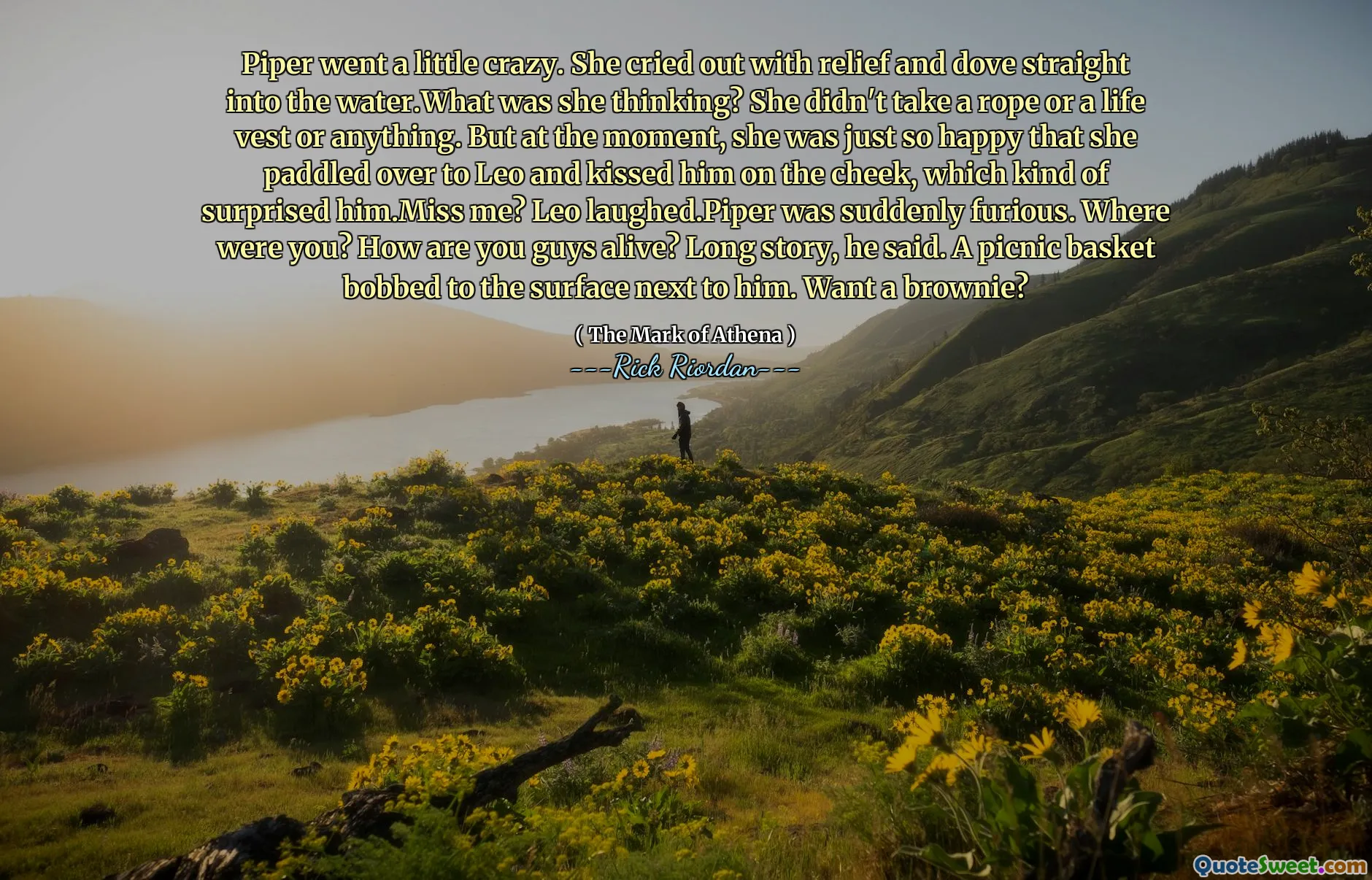 Piper went a little crazy. She cried out with relief and dove straight into the water.What was she thinking? She didn't take a rope or a life vest or anything. But at the moment, she was just so happy that she paddled over to Leo and kissed him on the cheek, which kind of surprised him.Miss me? Leo laughed.Piper was suddenly furious. Where were you? How are you guys alive? Long story, he said. A picnic basket bobbed to the surface next to him. Want a brownie?