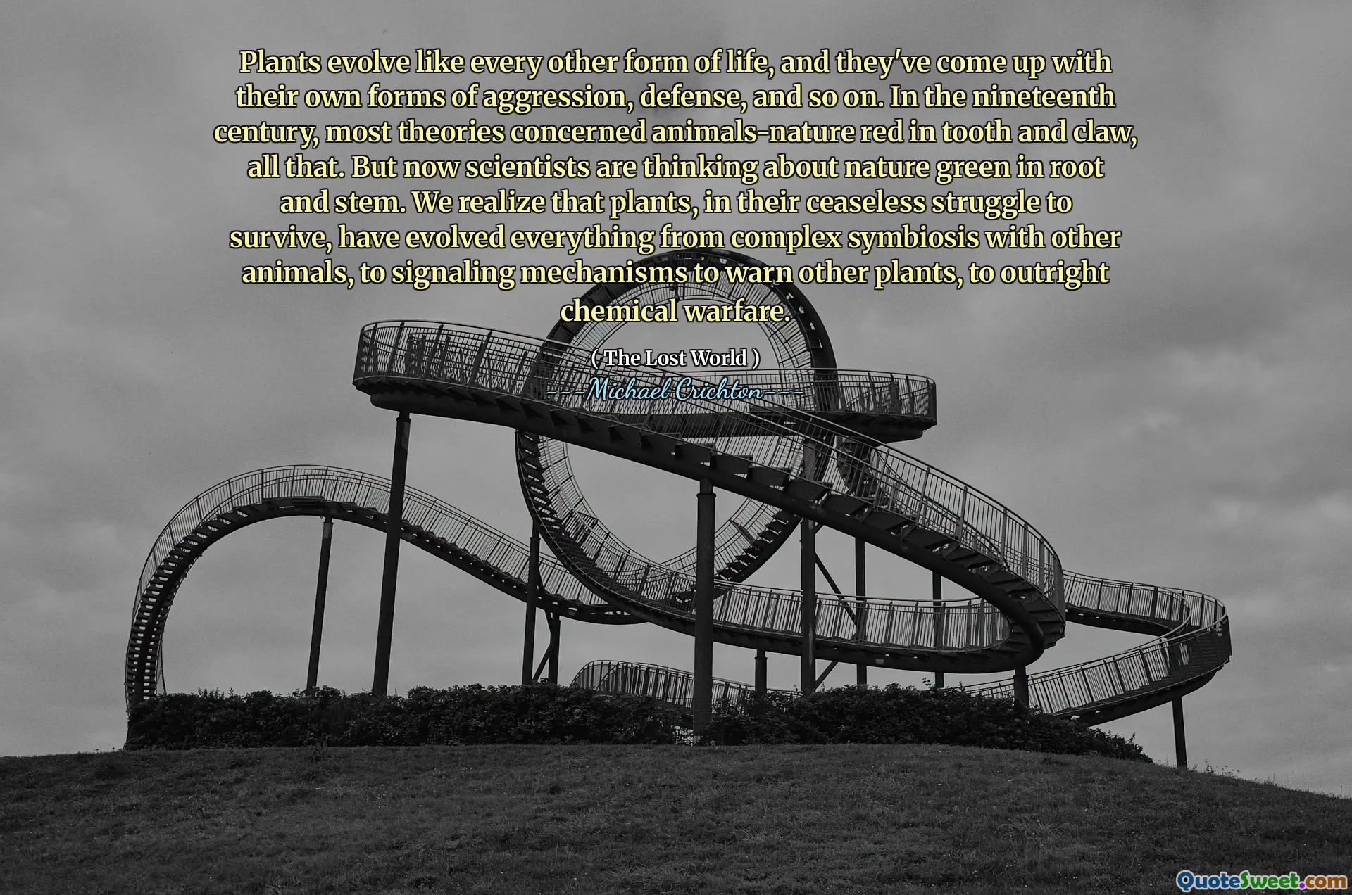 Plants evolve like every other form of life, and they've come up with their own forms of aggression, defense, and so on. In the nineteenth century, most theories concerned animals-nature red in tooth and claw, all that. But now scientists are thinking about nature green in root and stem. We realize that plants, in their ceaseless struggle to survive, have evolved everything from complex symbiosis with other animals, to signaling mechanisms to warn other plants, to outright chemical warfare.