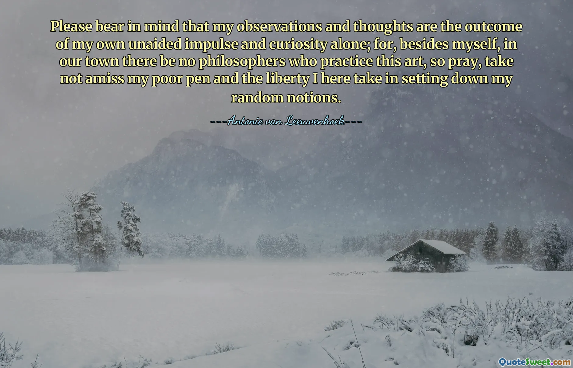 Please bear in mind that my observations and thoughts are the outcome of my own unaided impulse and curiosity alone; for, besides myself, in our town there be no philosophers who practice this art, so pray, take not amiss my poor pen and the liberty I here take in setting down my random notions.