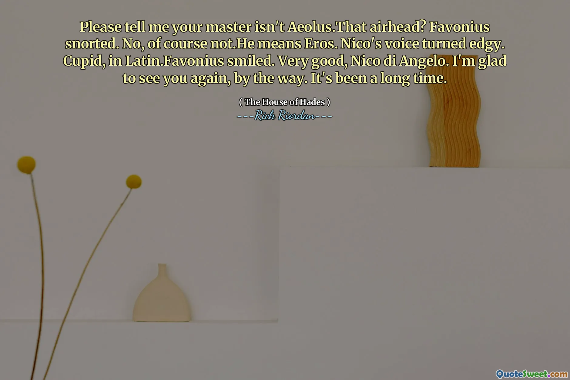 Please tell me your master isn't Aeolus.That airhead? Favonius snorted. No, of course not.He means Eros. Nico's voice turned edgy. Cupid, in Latin.Favonius smiled. Very good, Nico di Angelo. I'm glad to see you again, by the way. It's been a long time.