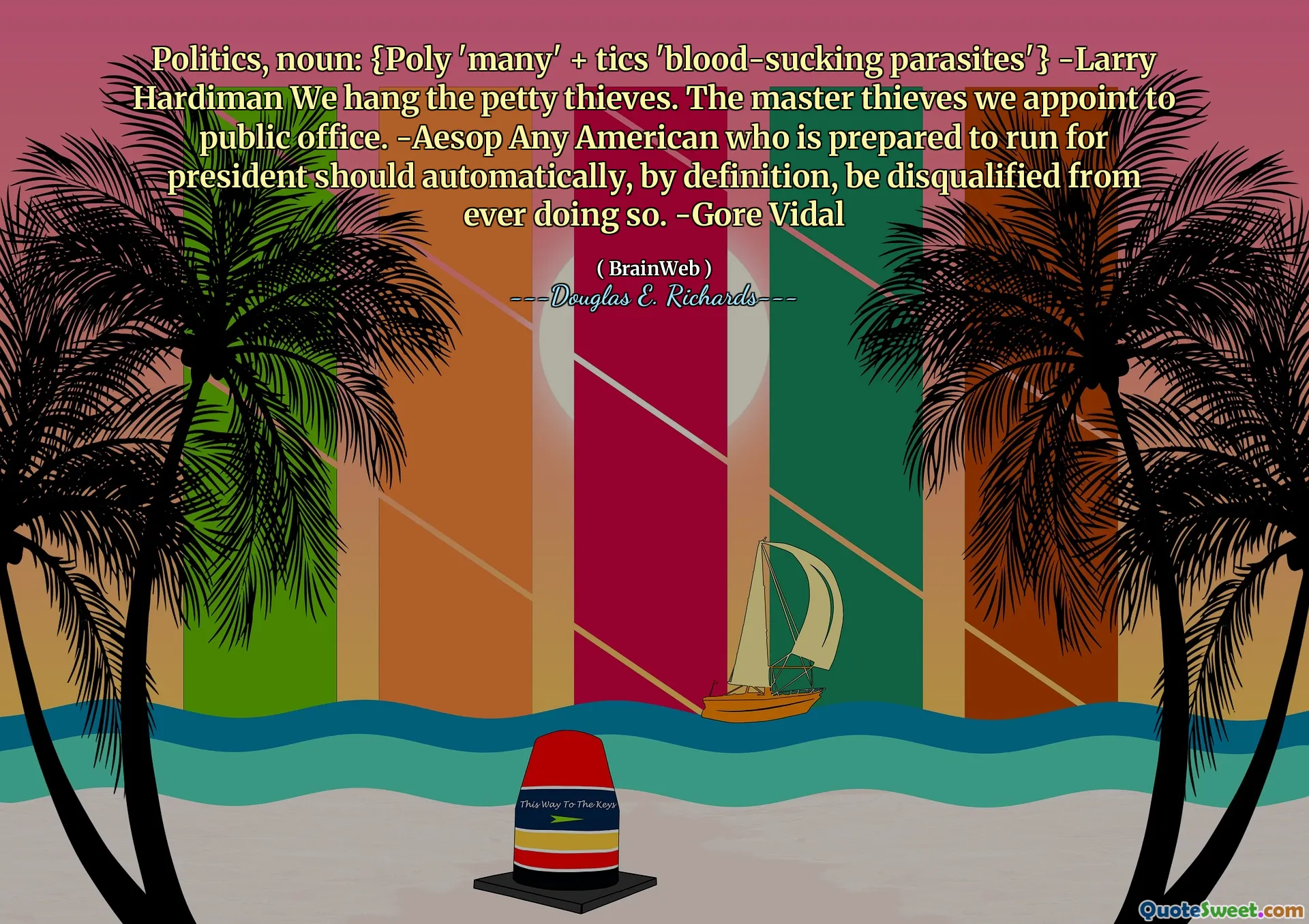 Politics, noun: {Poly 'many' + tics 'blood-sucking parasites'} -Larry Hardiman We hang the petty thieves. The master thieves we appoint to public office. -Aesop Any American who is prepared to run for president should automatically, by definition, be disqualified from ever doing so. -Gore Vidal