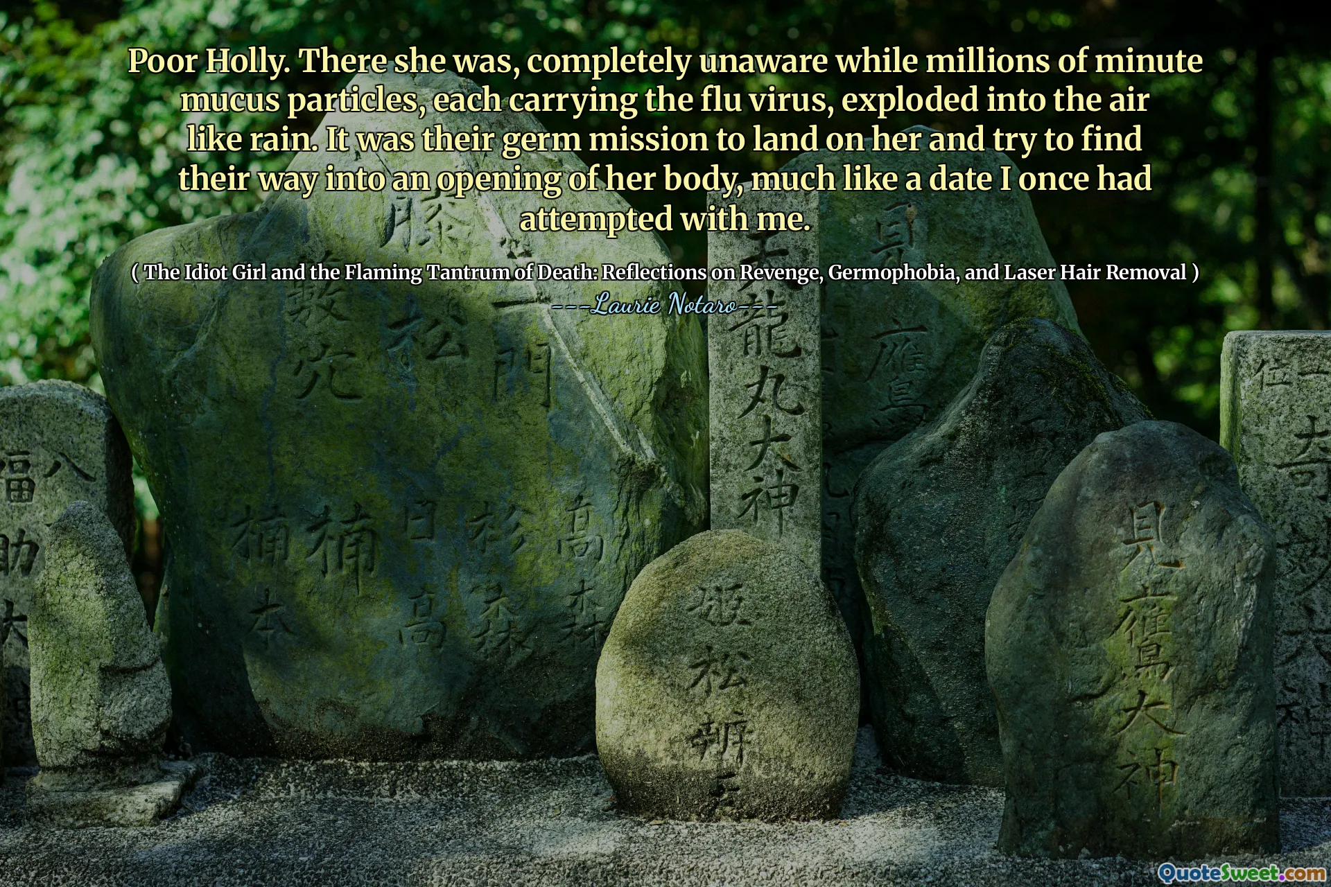 Poor Holly. There she was, completely unaware while millions of minute mucus particles, each carrying the flu virus, exploded into the air like rain. It was their germ mission to land on her and try to find their way into an opening of her body, much like a date I once had attempted with me.