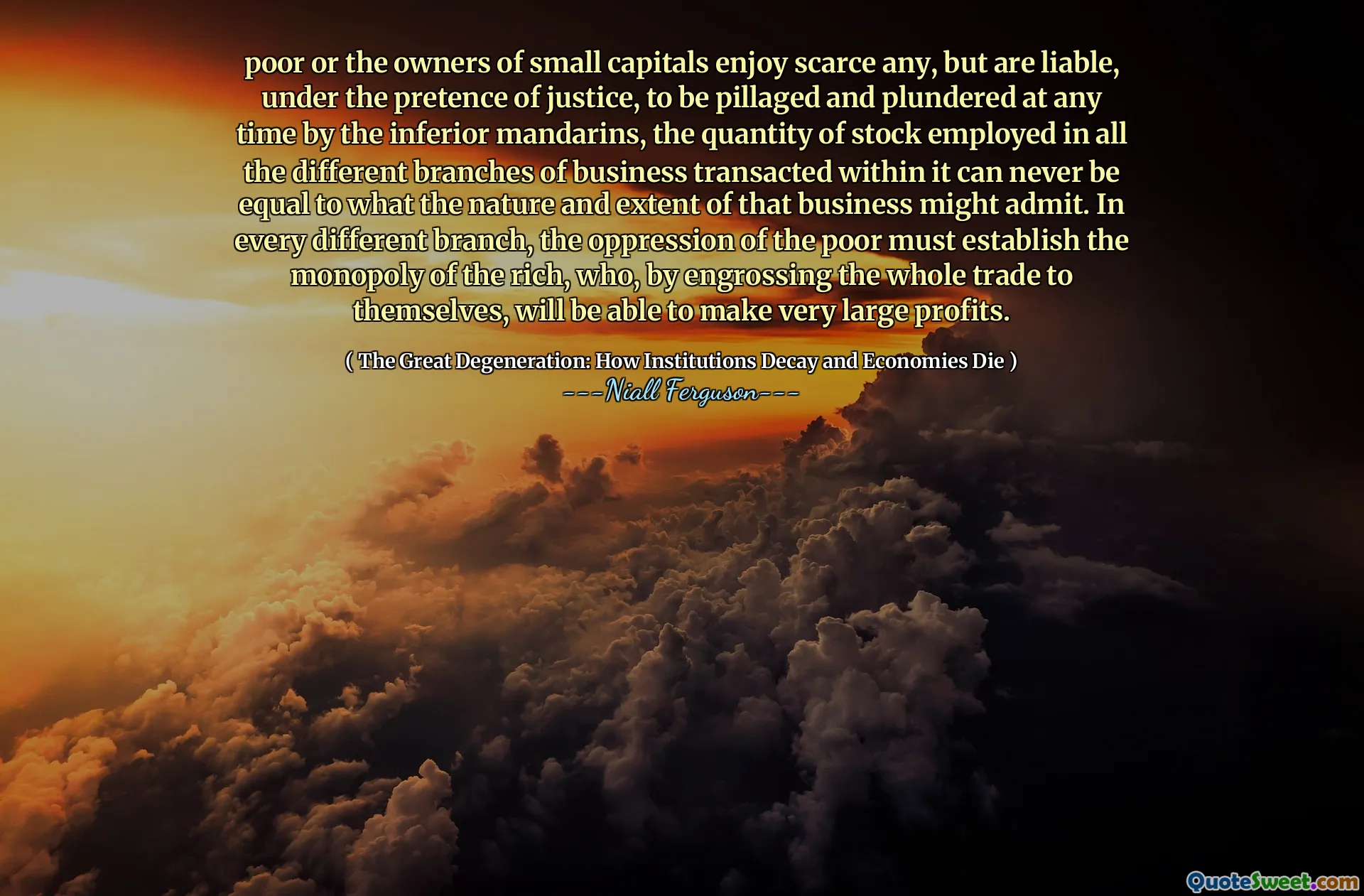 poor or the owners of small capitals enjoy scarce any, but are liable, under the pretence of justice, to be pillaged and plundered at any time by the inferior mandarins, the quantity of stock employed in all the different branches of business transacted within it can never be equal to what the nature and extent of that business might admit. In every different branch, the oppression of the poor must establish the monopoly of the rich, who, by engrossing the whole trade to themselves, will be able to make very large profits.
