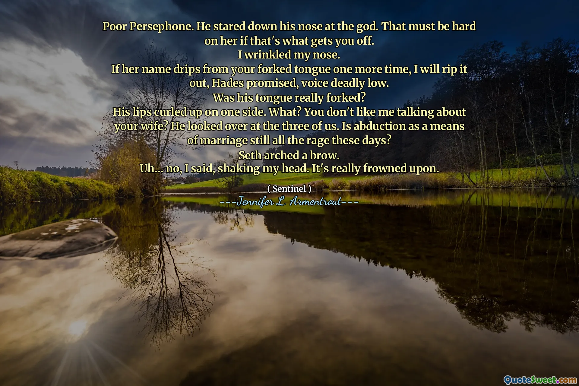 Poor Persephone. He stared down his nose at the god. That must be hard on her if that's what gets you off.
I wrinkled my nose.
If her name drips from your forked tongue one more time, I will rip it out, Hades promised, voice deadly low.
Was his tongue really forked?
His lips curled up on one side. What? You don't like me talking about your wife? He looked over at the three of us. Is abduction as a means of marriage still all the rage these days?
Seth arched a brow.
Uh… no, I said, shaking my head. It's really frowned upon.
