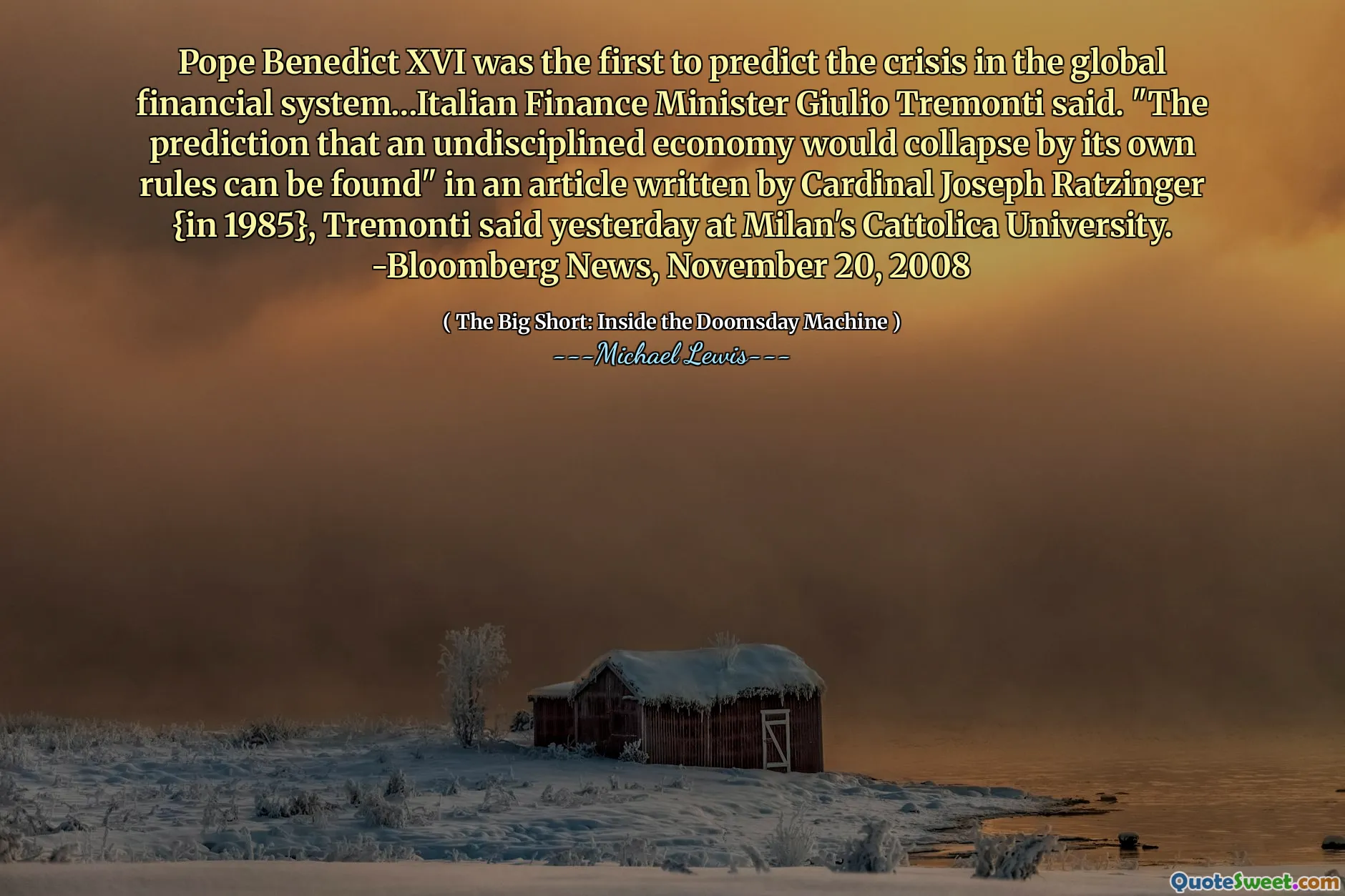 Pave Benedict XVI var den første som spådde krisen i det globale økonomiske systemet ... italienske finansminister Giulio Tremonti sa. "Forutsigelsen om at en udisiplinert økonomi ville kollapse av sine egne regler kan bli funnet" i en artikkel skrevet av kardinal Joseph Ratzinger {i 1985}, sa Tremonti i går ved Milanos Cattolica University. -Bloomberg News, 20. november 2008
