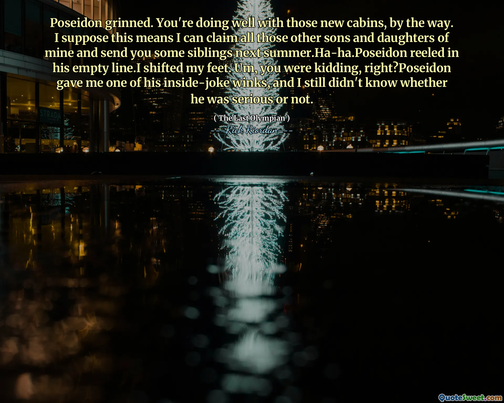 Poseidon grinned. You're doing well with those new cabins, by the way. I suppose this means I can claim all those other sons and daughters of mine and send you some siblings next summer.Ha-ha.Poseidon reeled in his empty line.I shifted my feet. Um, you were kidding, right?Poseidon gave me one of his inside-joke winks, and I still didn't know whether he was serious or not.