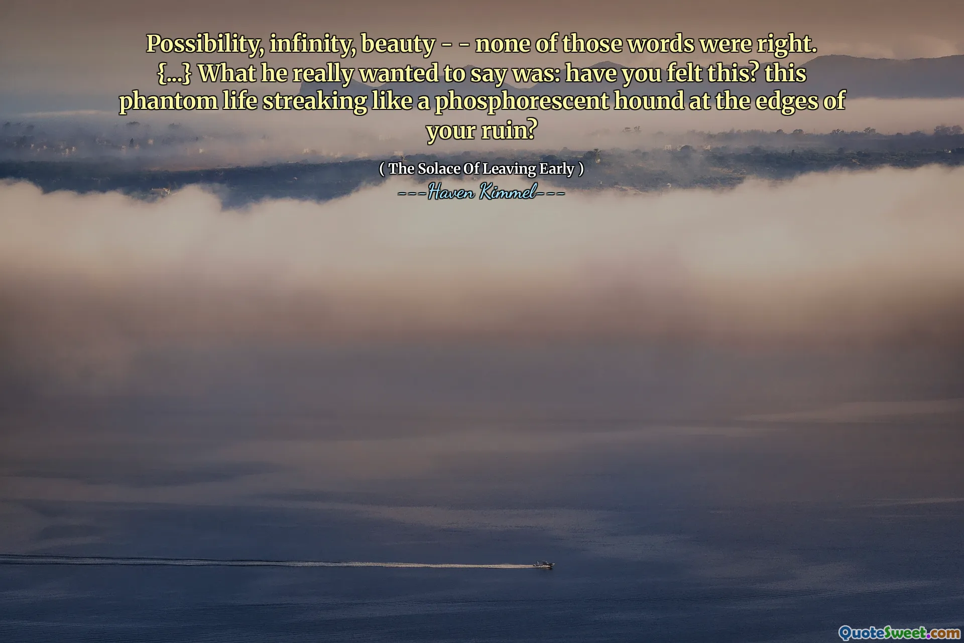 Possibility, infinity, beauty - - none of those words were right. {...} What he really wanted to say was: have you felt this? this phantom life streaking like a phosphorescent hound at the edges of your ruin?