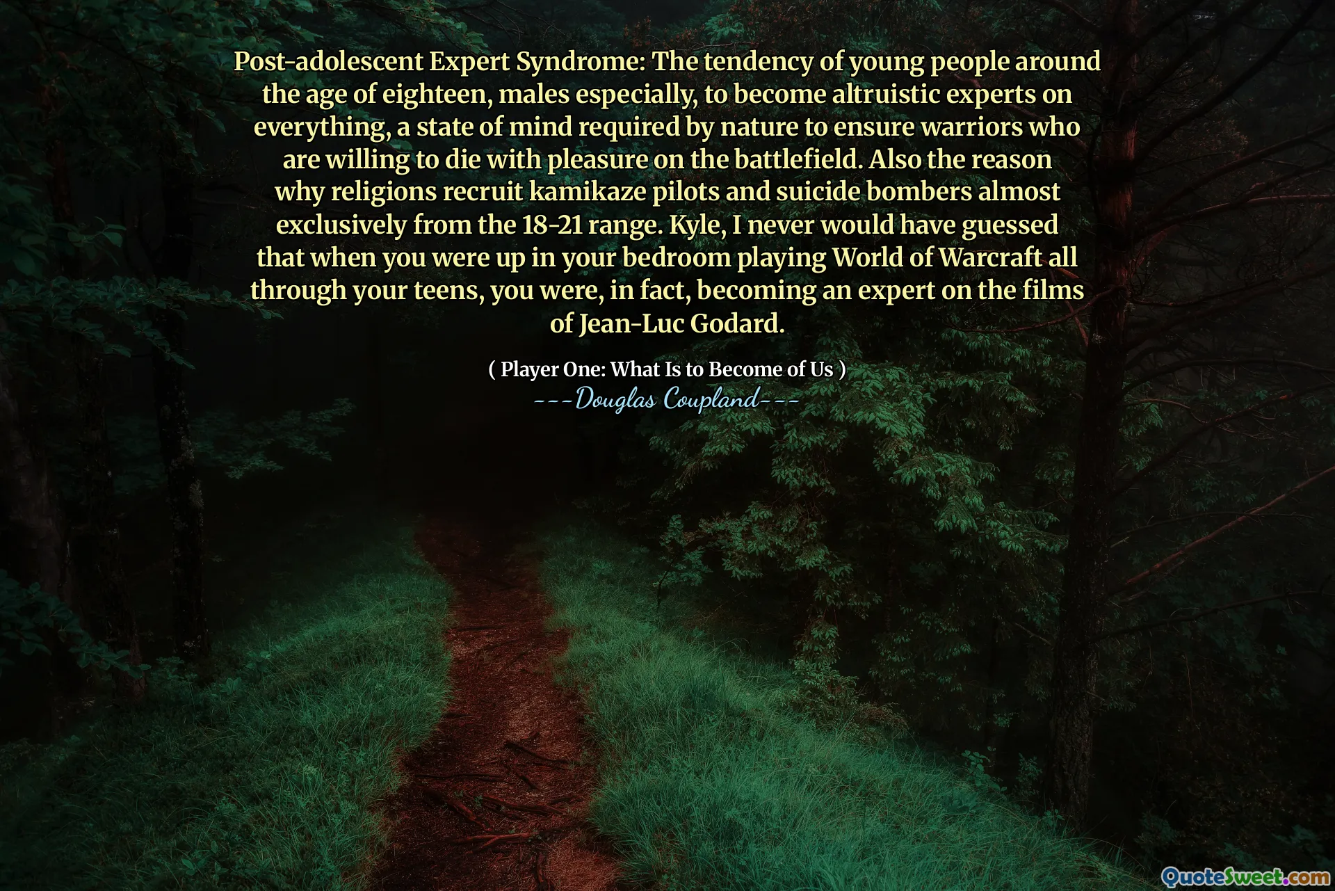 Post-adolescent Expert Syndrome: The tendency of young people around the age of eighteen, males especially, to become altruistic experts on everything, a state of mind required by nature to ensure warriors who are willing to die with pleasure on the battlefield. Also the reason why religions recruit kamikaze pilots and suicide bombers almost exclusively from the 18-21 range. Kyle, I never would have guessed that when you were up in your bedroom playing World of Warcraft all through your teens, you were, in fact, becoming an expert on the films of Jean-Luc Godard.