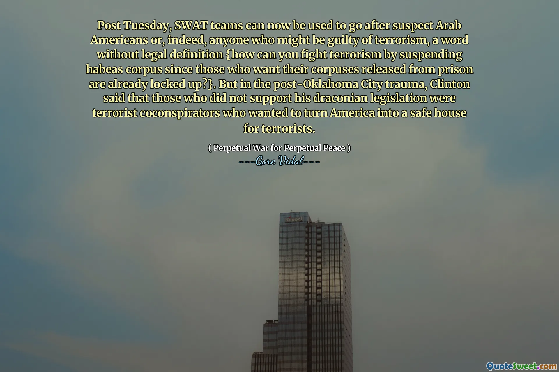 Post Tuesday, SWAT teams can now be used to go after suspect Arab Americans or, indeed, anyone who might be guilty of terrorism, a word without legal definition {how can you fight terrorism by suspending habeas corpus since those who want their corpuses released from prison are already locked up?}. But in the post-Oklahoma City trauma, Clinton said that those who did not support his draconian legislation were terrorist coconspirators who wanted to turn America into a safe house for terrorists.