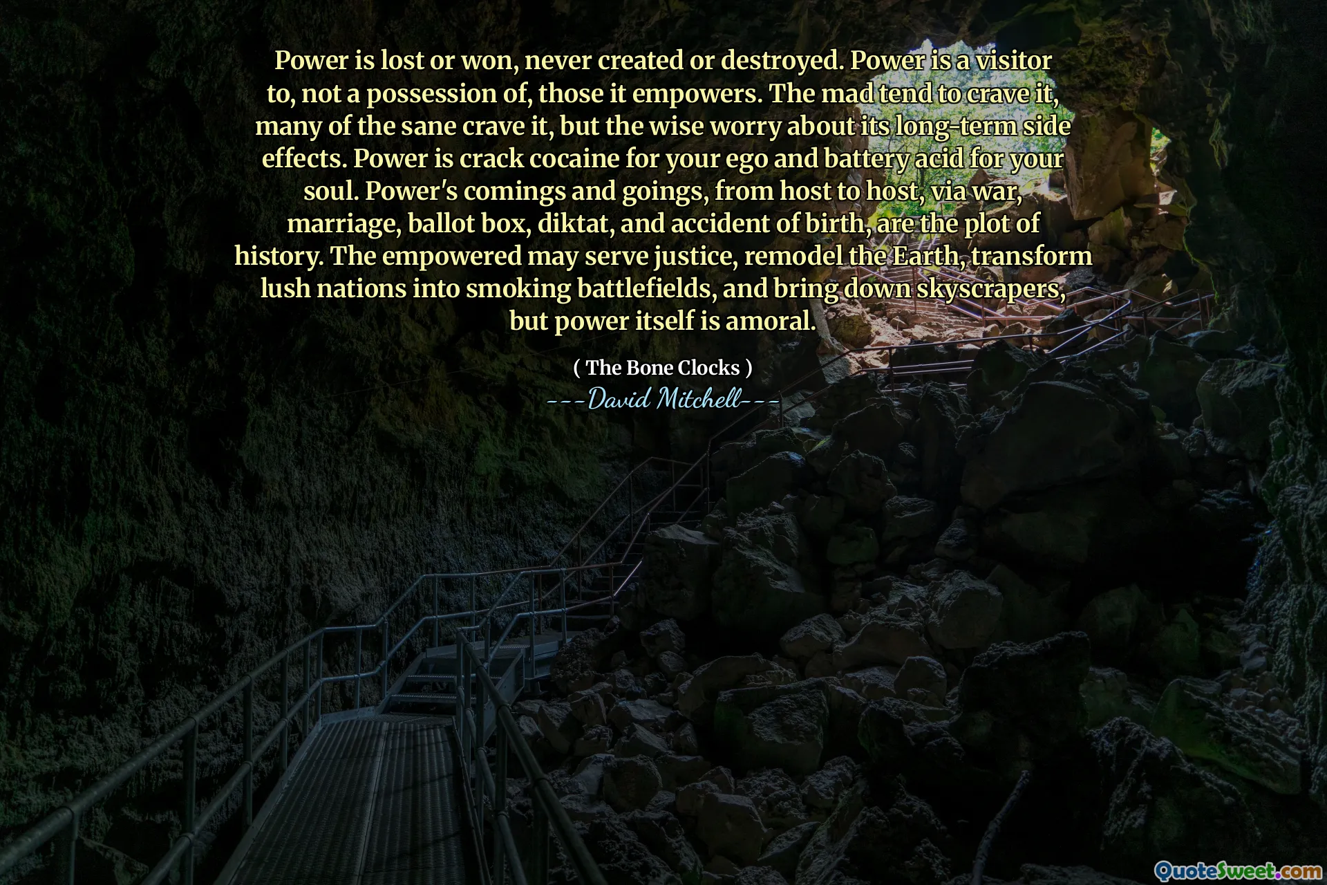 权力要么失去，要么赢得，永远不会被创造或摧毁。权力是它赋予权力的人的访客，而不是占有者。疯狂的人倾向于渴望它，许多理智的人渴望它，但明智的人担心它的长期副作用。力量对于你的自我来说是强效可卡因，对于你的灵魂来说是电池酸。权力的来来去去，从一个东道国到另一个东道国，通过战争、婚姻、投票箱、命令和出生事故，都是历史的情节。被赋予权力的人可能会伸张正义，重塑地球，将郁郁葱葱的国家变成烟雾缭绕的战场，并推倒摩天大楼，但权力本身是不道德的。