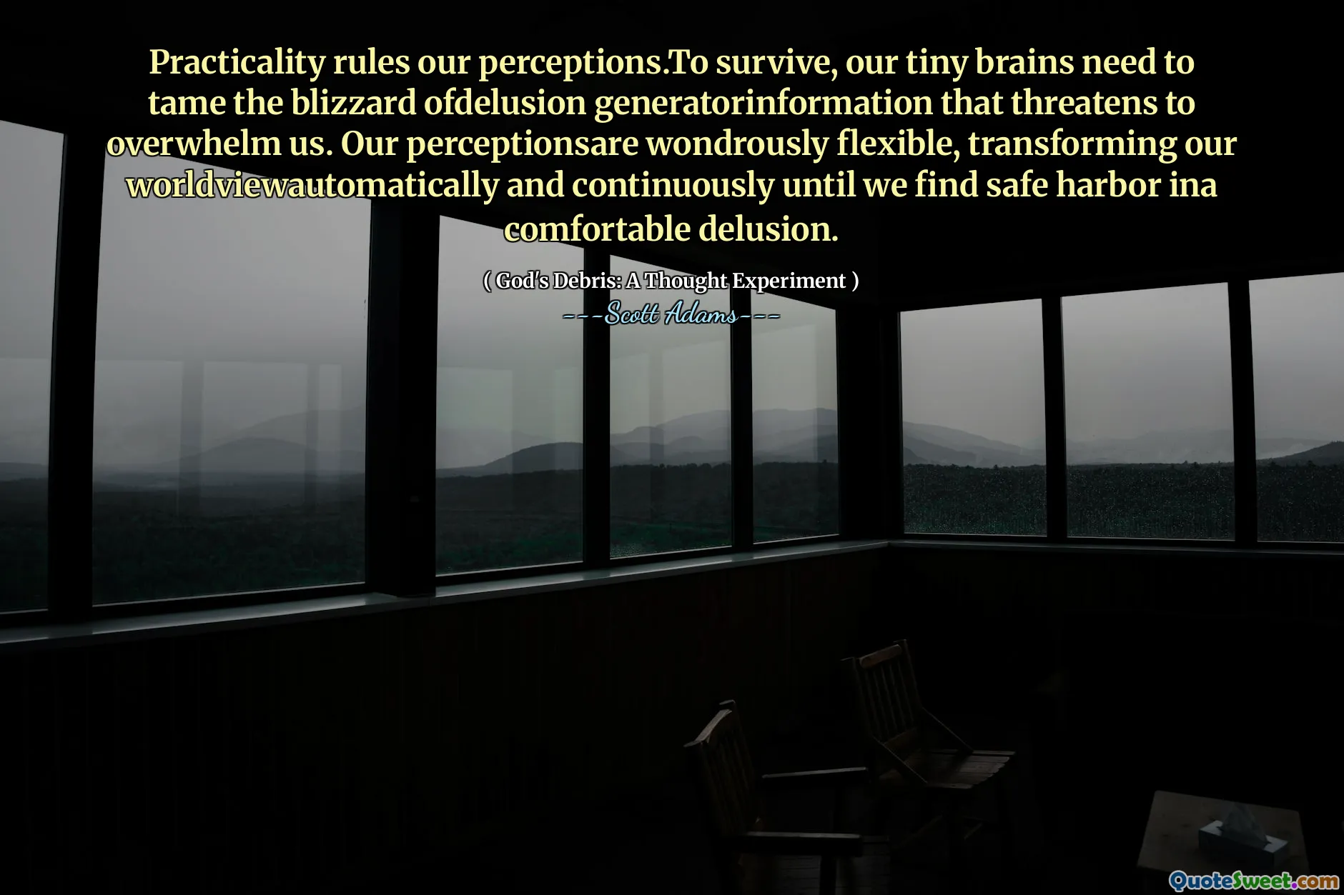 Practicality rules our perceptions.To survive, our tiny brains need to tame the blizzard ofdelusion generatorinformation that threatens to overwhelm us. Our perceptionsare wondrously flexible, transforming our worldviewautomatically and continuously until we find safe harbor ina comfortable delusion.