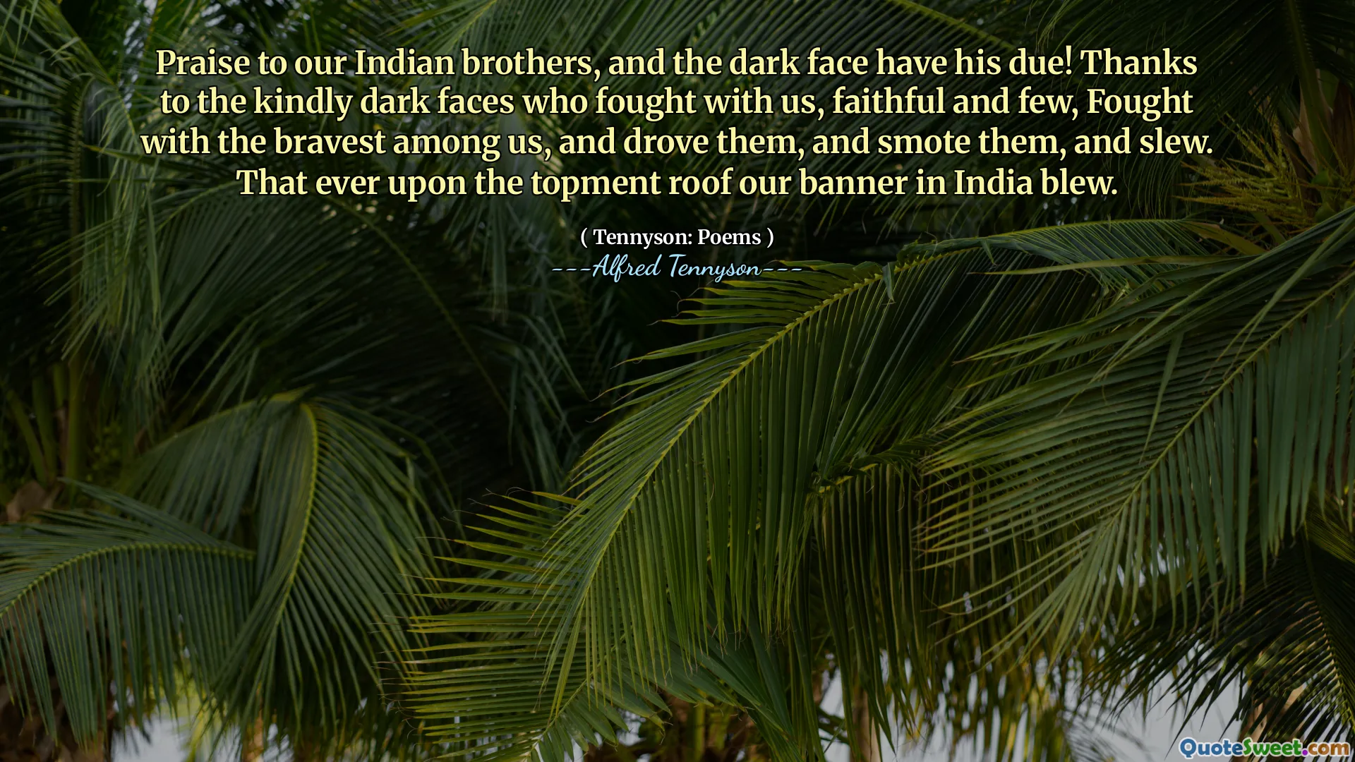 Praise to our Indian brothers, and the dark face have his due! Thanks to the kindly dark faces who fought with us, faithful and few, Fought with the bravest among us, and drove them, and smote them, and slew. That ever upon the topment roof our banner in India blew.