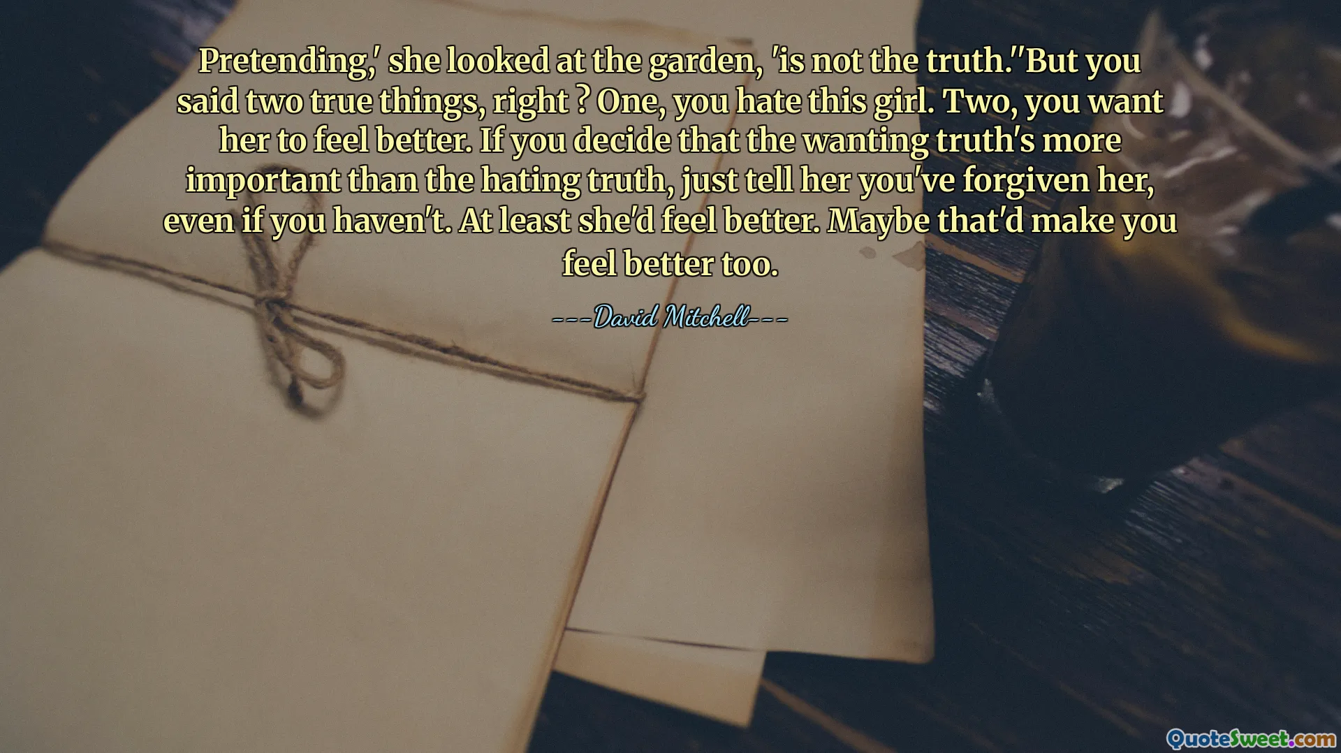 Pretending,' she looked at the garden, 'is not the truth.''But you said two true things, right ? One, you hate this girl. Two, you want her to feel better. If you decide that the wanting truth's more important than the hating truth, just tell her you've forgiven her, even if you haven't. At least she'd feel better. Maybe that'd make you feel better too.