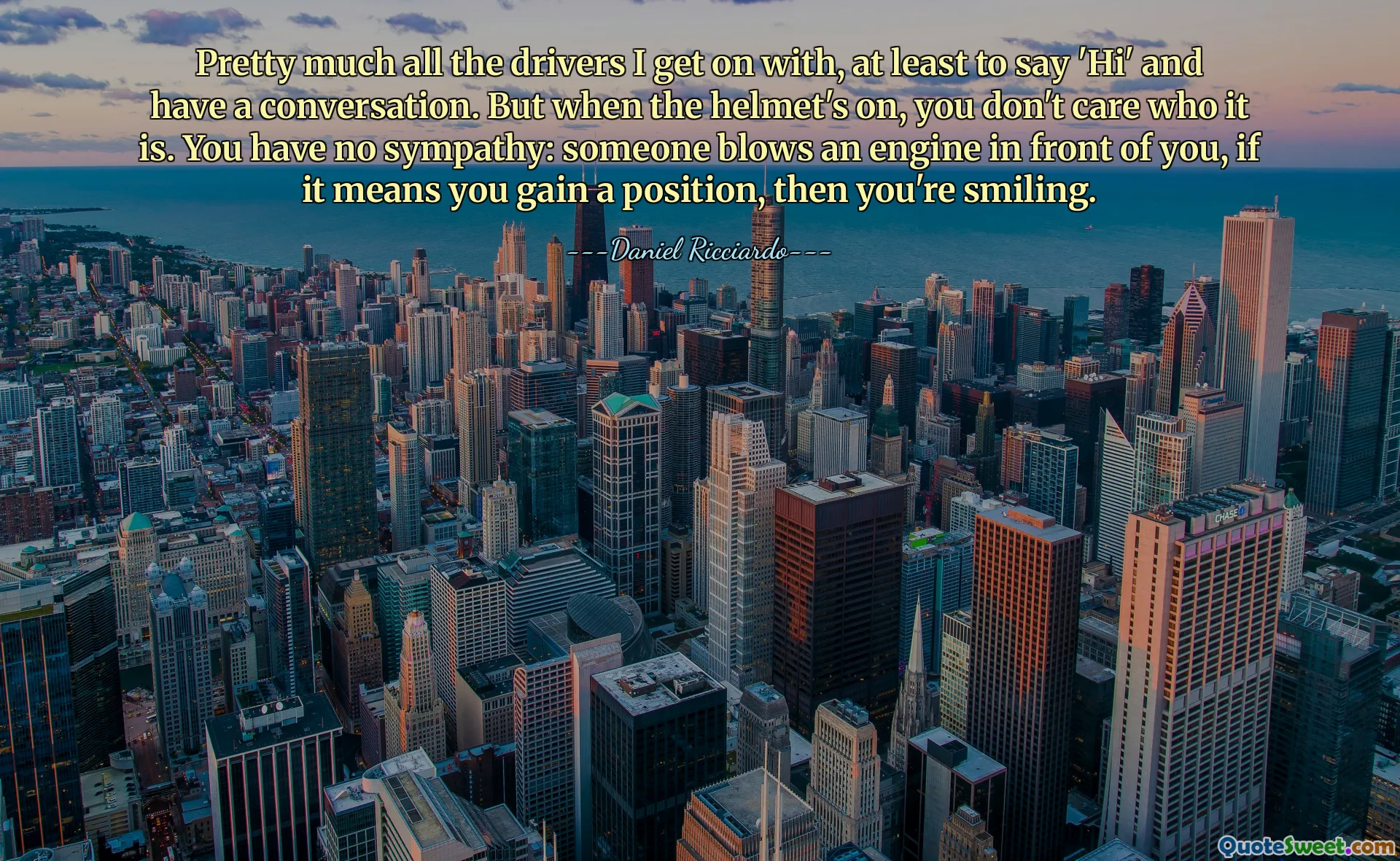 Pretty much all the drivers I get on with, at least to say 'Hi' and have a conversation. But when the helmet's on, you don't care who it is. You have no sympathy: someone blows an engine in front of you, if it means you gain a position, then you're smiling.