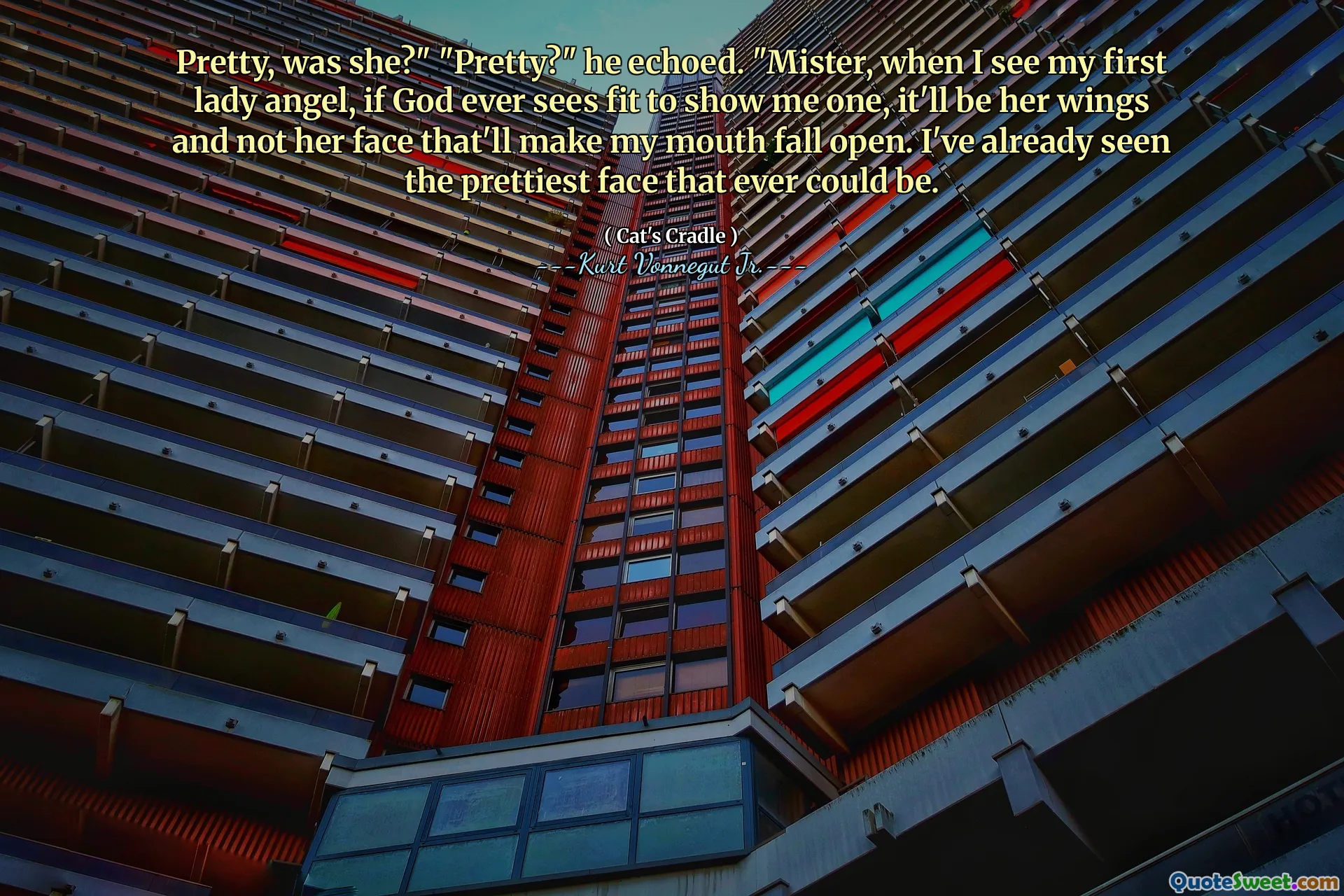 Pretty, was she?" "Pretty?" he echoed. "Mister, when I see my first lady angel, if God ever sees fit to show me one, it'll be her wings and not her face that'll make my mouth fall open. I've already seen the prettiest face that ever could be.