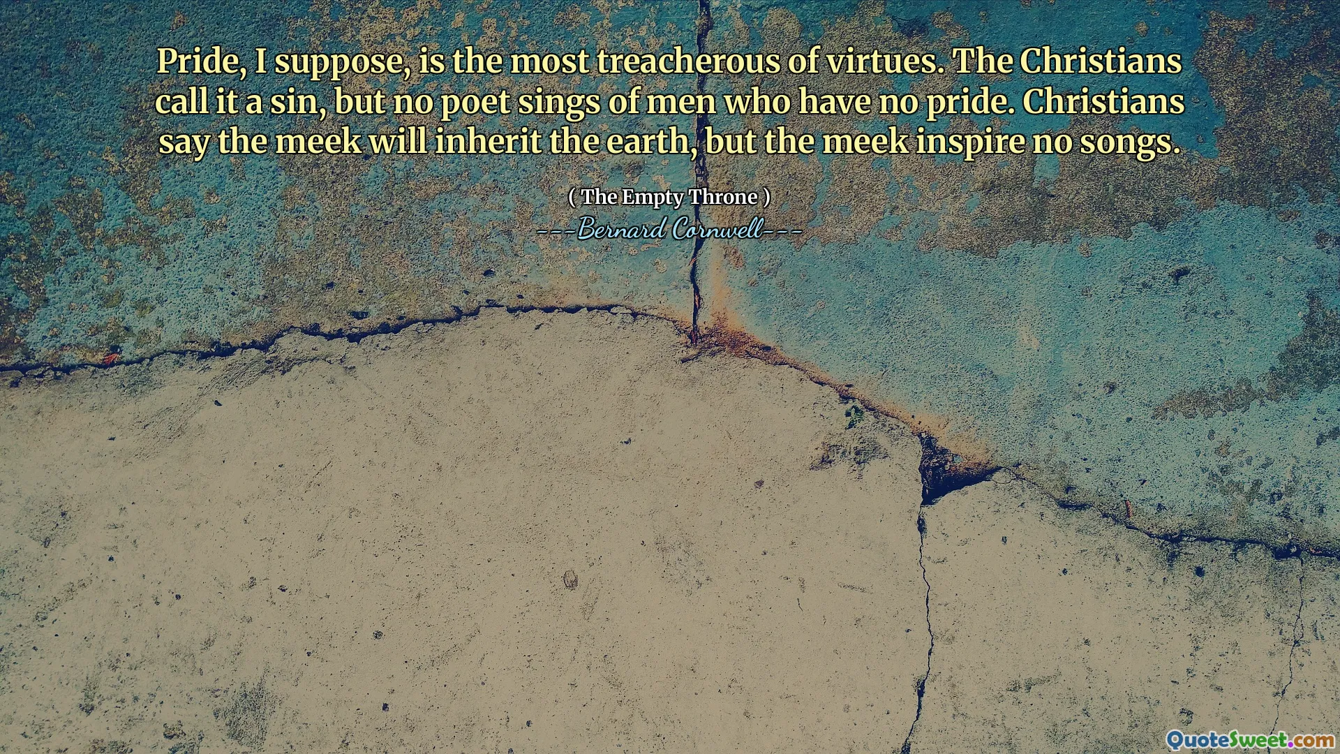 Pride, I suppose, is the most treacherous of virtues. The Christians call it a sin, but no poet sings of men who have no pride. Christians say the meek will inherit the earth, but the meek inspire no songs.