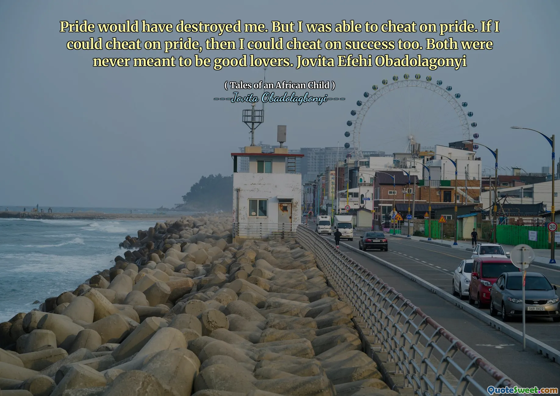 Pride would have destroyed me. But I was able to cheat on pride. If I could cheat on pride, then I could cheat on success too. Both were never meant to be good lovers. Jovita Efehi Obadolagonyi