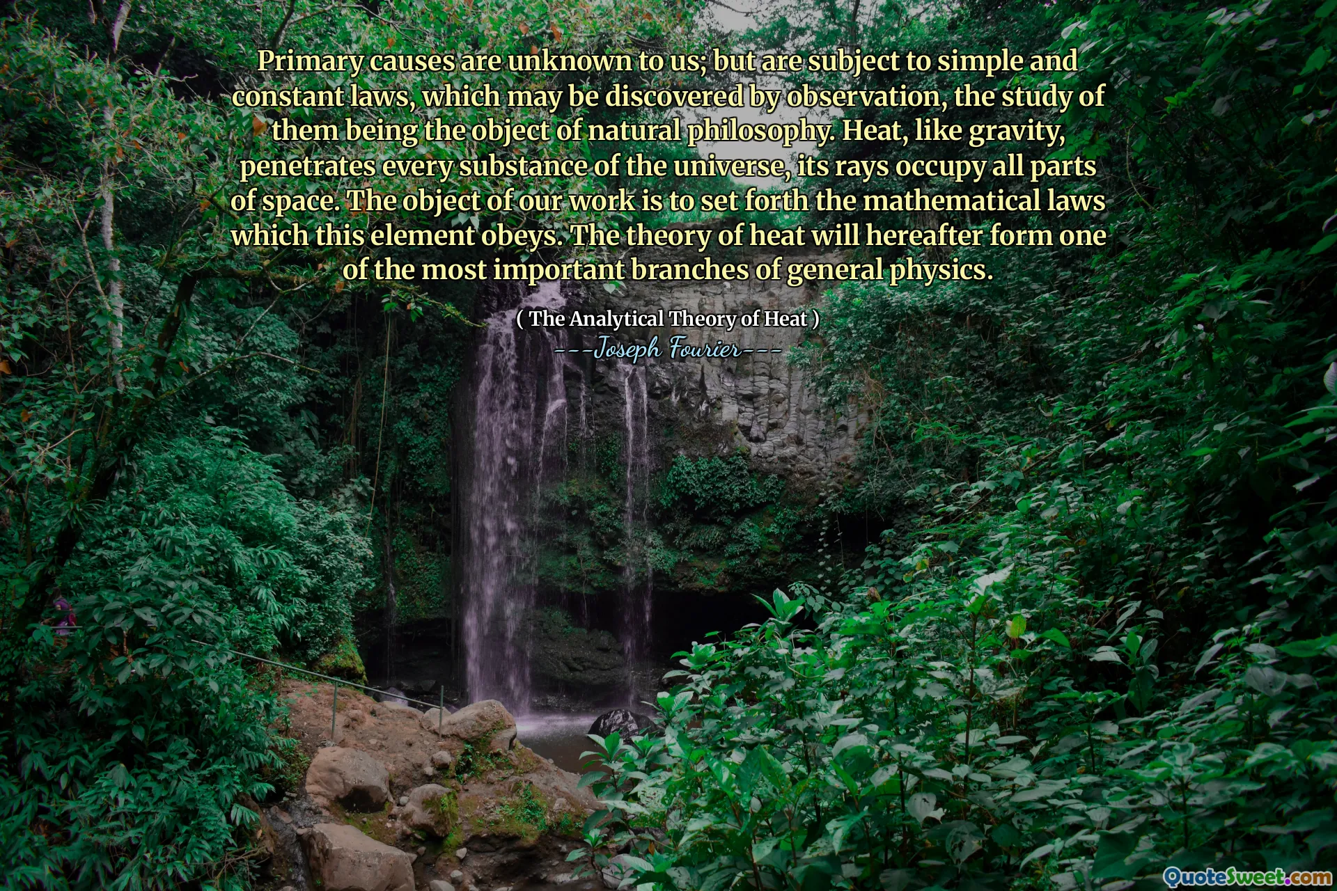 Primary causes are unknown to us; but are subject to simple and constant laws, which may be discovered by observation, the study of them being the object of natural philosophy. Heat, like gravity, penetrates every substance of the universe, its rays occupy all parts of space. The object of our work is to set forth the mathematical laws which this element obeys. The theory of heat will hereafter form one of the most important branches of general physics.
