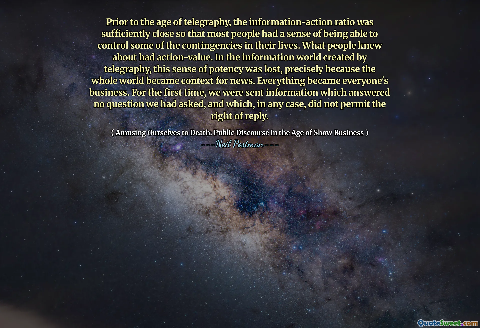 Före telegrafiåldern var informationsförhållandet tillräckligt nära så att de flesta människor hade en känsla av att kunna kontrollera några av beredningarna i deras liv. Vad folk visste om hade actionvärde. I informationsvärlden som skapades av telegrafi förlorades denna känsla av styrka, just för att hela världen blev sammanhang för nyheter. Allt blev allas verksamhet. För första gången skickades vi information som svarade på ingen tvekan om att vi hade frågat, och som i alla fall inte tillät svarets rätt.
