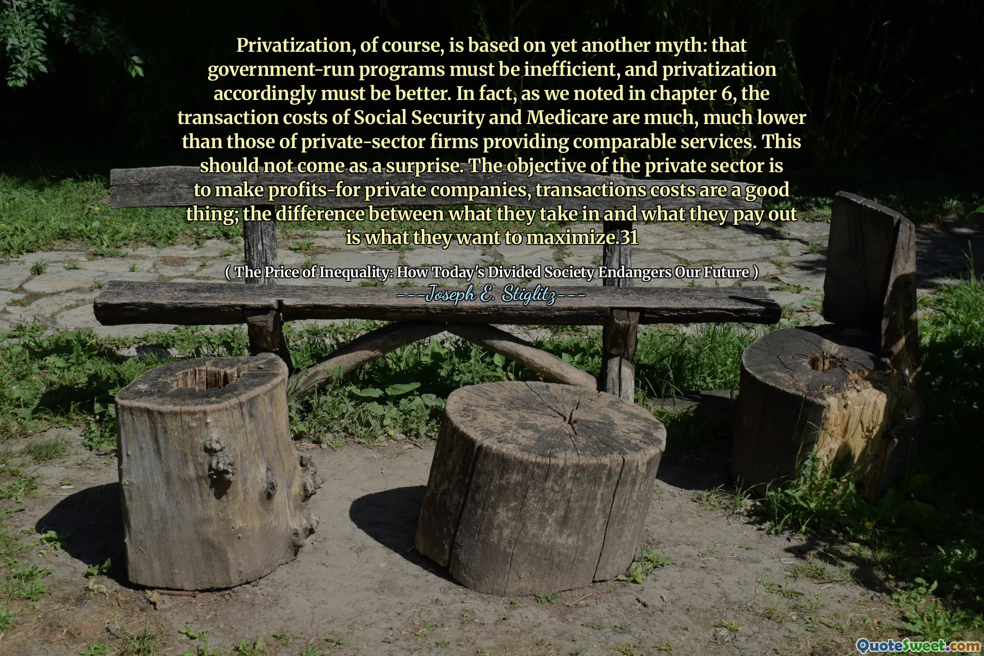 Privatization, of course, is based on yet another myth: that government-run programs must be inefficient, and privatization accordingly must be better. In fact, as we noted in chapter 6, the transaction costs of Social Security and Medicare are much, much lower than those of private-sector firms providing comparable services. This should not come as a surprise. The objective of the private sector is to make profits-for private companies, transactions costs are a good thing; the difference between what they take in and what they pay out is what they want to maximize.31