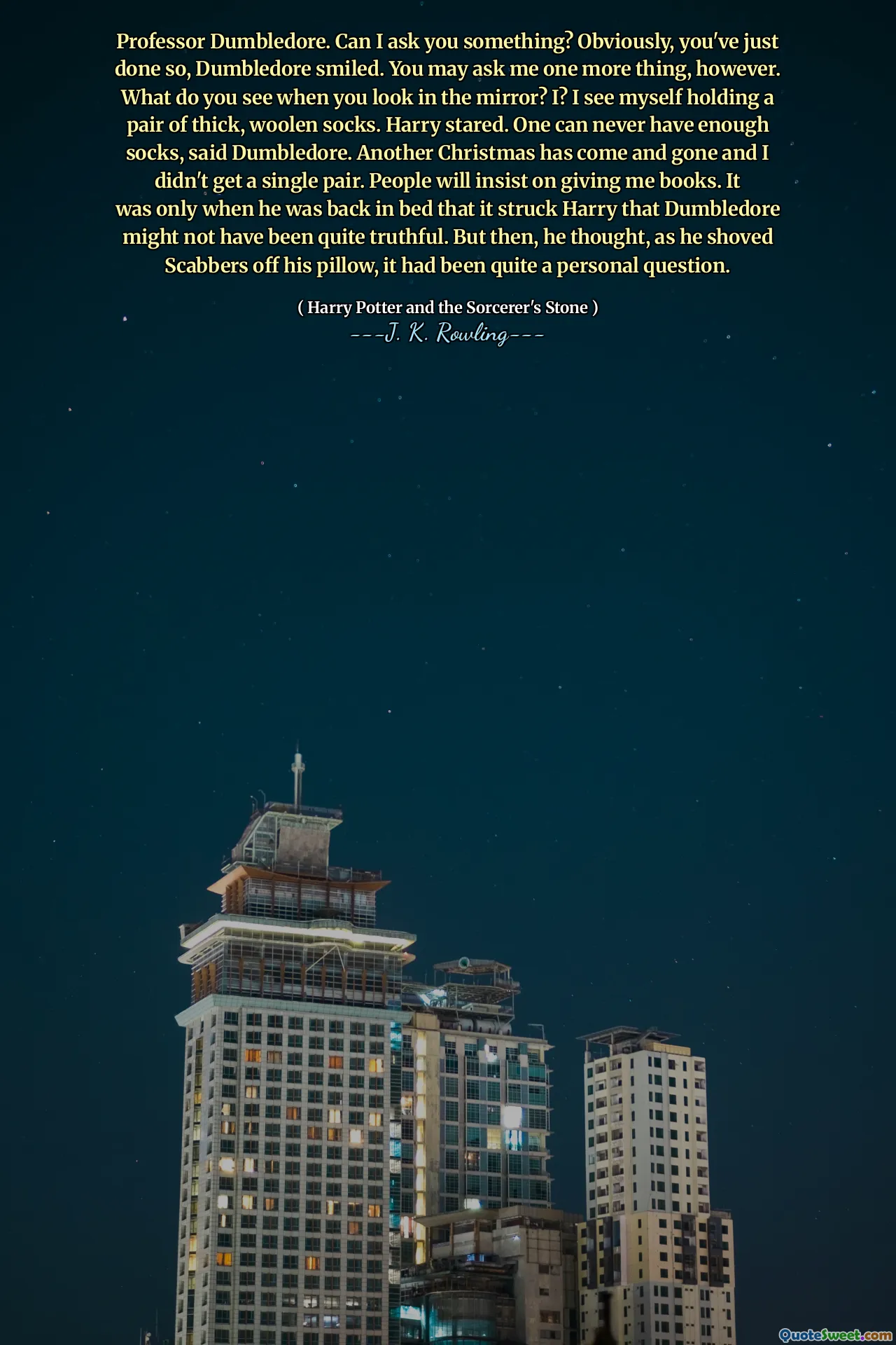 Professor Dumbledore. Can I ask you something? Obviously, you've just done so, Dumbledore smiled. You may ask me one more thing, however. What do you see when you look in the mirror? I? I see myself holding a pair of thick, woolen socks. Harry stared. One can never have enough socks, said Dumbledore. Another Christmas has come and gone and I didn't get a single pair. People will insist on giving me books. It was only when he was back in bed that it struck Harry that Dumbledore might not have been quite truthful. But then, he thought, as he shoved Scabbers off his pillow, it had been quite a personal question.