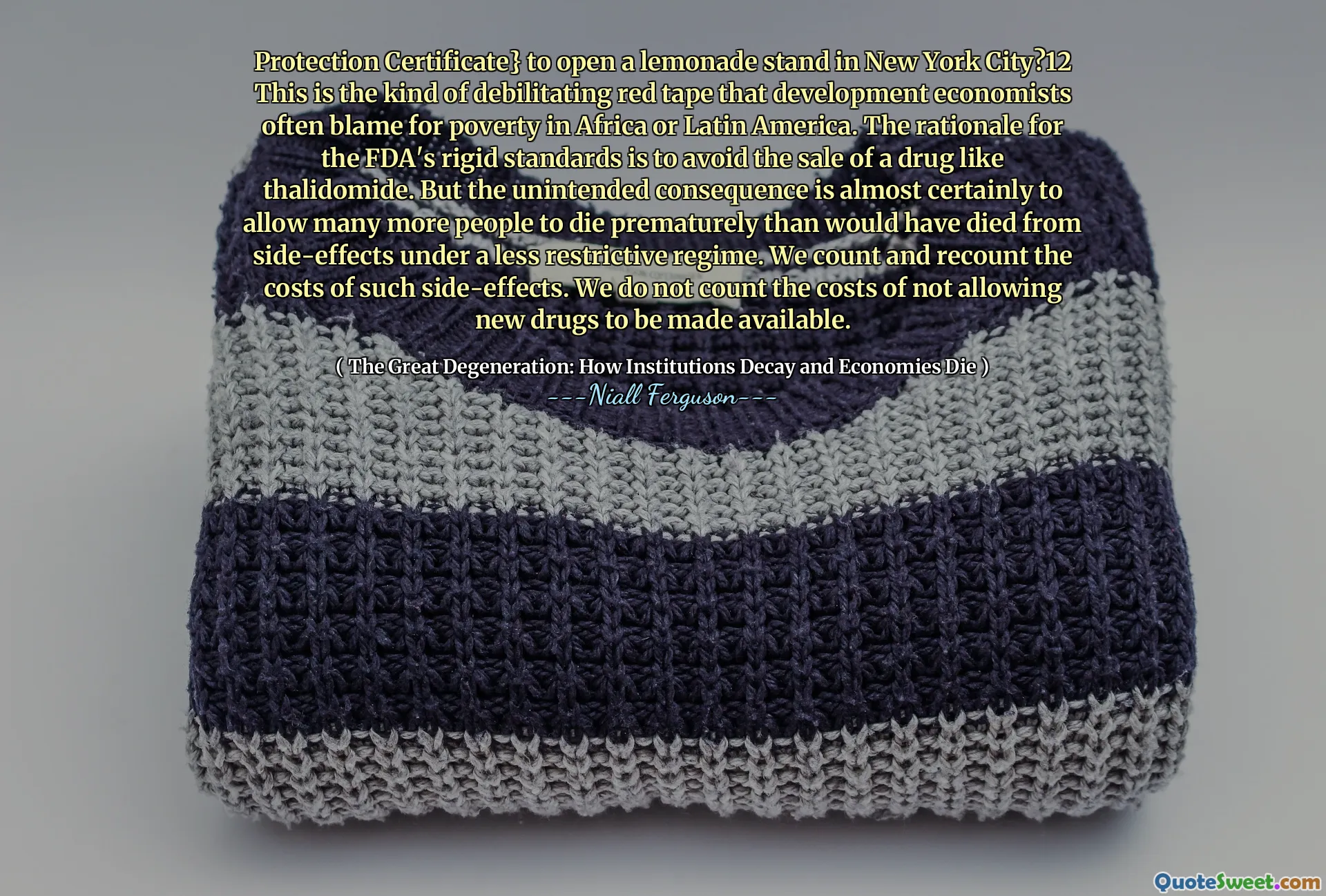 Protection Certificate} to open a lemonade stand in New York City?12 This is the kind of debilitating red tape that development economists often blame for poverty in Africa or Latin America. The rationale for the FDA's rigid standards is to avoid the sale of a drug like thalidomide. But the unintended consequence is almost certainly to allow many more people to die prematurely than would have died from side-effects under a less restrictive regime. We count and recount the costs of such side-effects. We do not count the costs of not allowing new drugs to be made available.