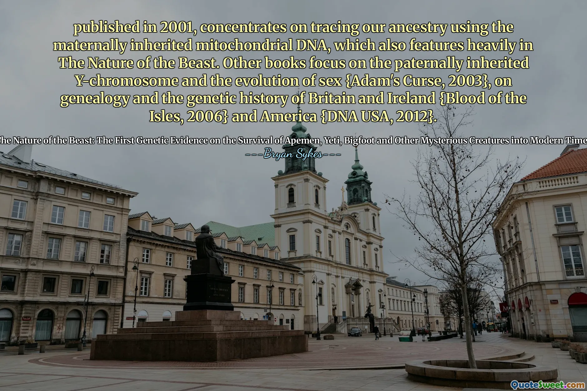 Pubblicato nel 2001, si concentra sulla rintracciamento dei nostri antenati usando il DNA mitocondriale ereditario ereditario, che presenta anche pesantemente nella natura della bestia. Altri libri si concentrano sul cromosoma Y ereditato paternamente e sull'evoluzione del sesso {Adam's Curse, 2003}, sulla genealogia e sulla storia genetica della Gran Bretagna e dell'Irlanda {Blood of the Isles, 2006} e America {DNA USA, 2012}.