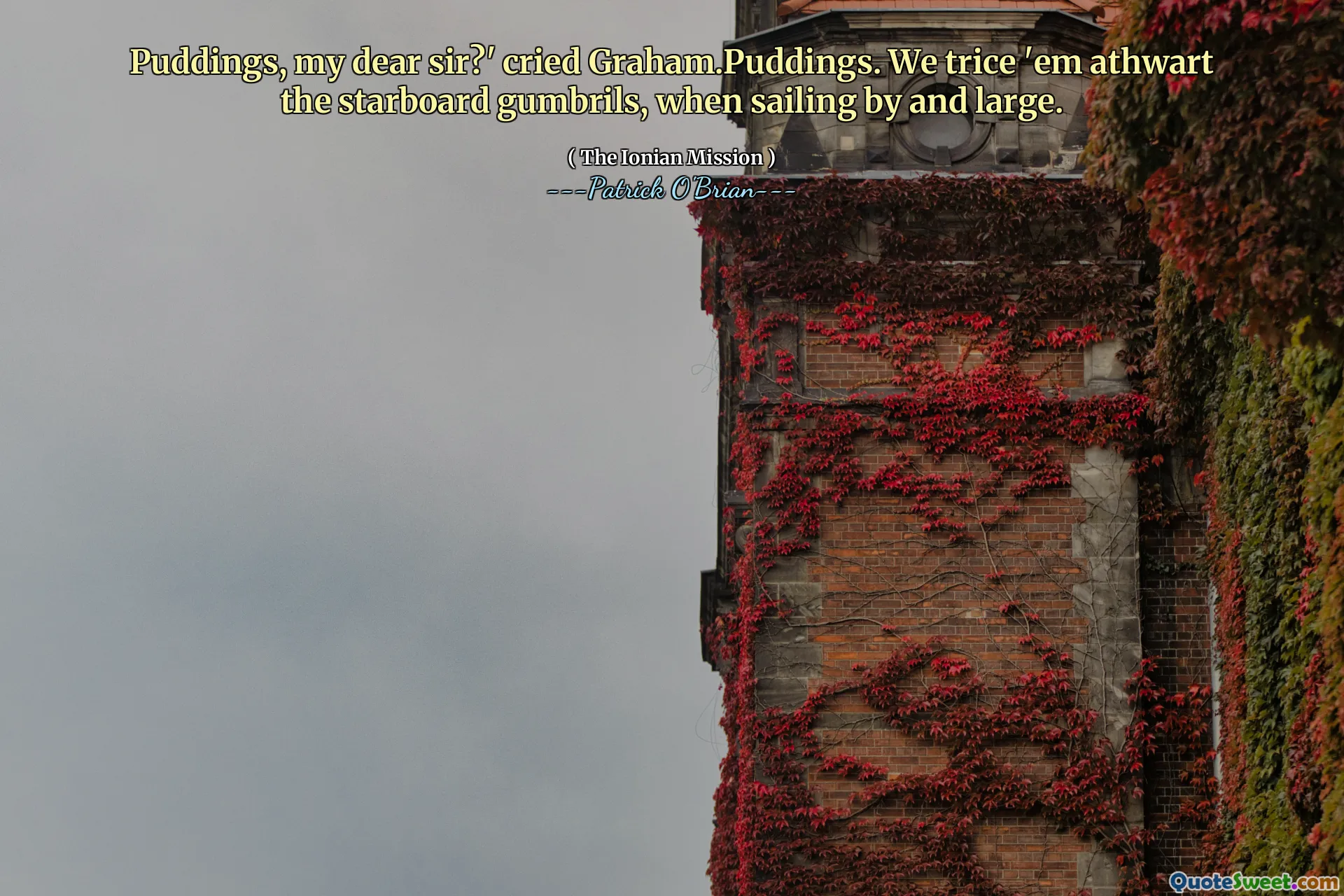 Puddings, my dear sir?' cried Graham.Puddings. We trice 'em athwart the starboard gumbrils, when sailing by and large.