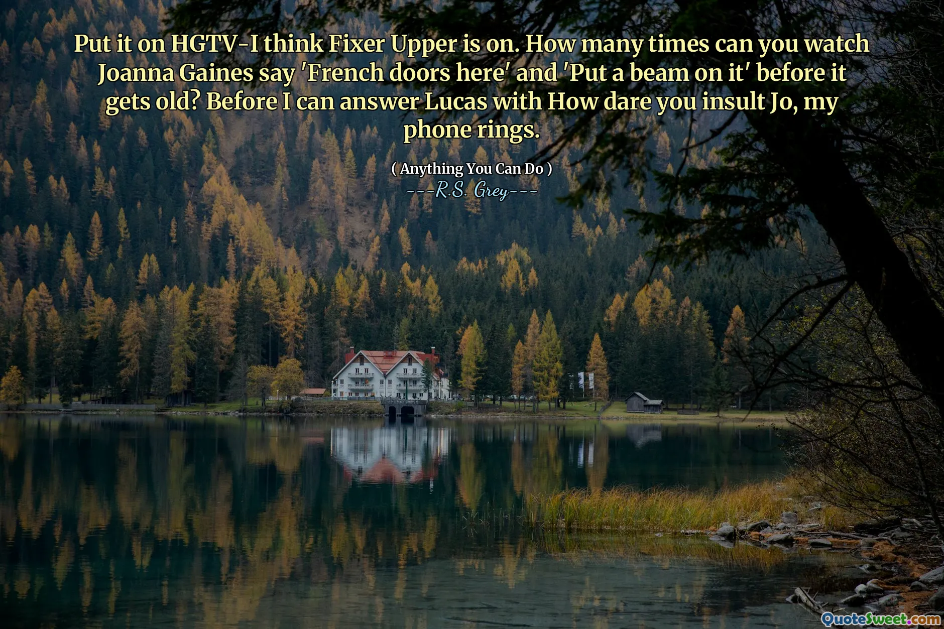 Put it on HGTV-I think Fixer Upper is on. How many times can you watch Joanna Gaines say 'French doors here' and 'Put a beam on it' before it gets old? Before I can answer Lucas with How dare you insult Jo, my phone rings.