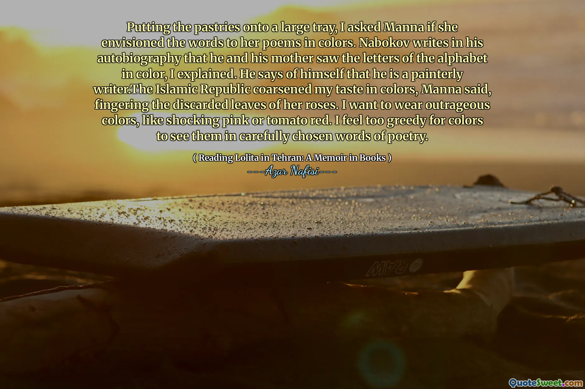 Putting the pastries onto a large tray, I asked Manna if she envisioned the words to her poems in colors. Nabokov writes in his autobiography that he and his mother saw the letters of the alphabet in color, I explained. He says of himself that he is a painterly writer.The Islamic Republic coarsened my taste in colors, Manna said, fingering the discarded leaves of her roses. I want to wear outrageous colors, like shocking pink or tomato red. I feel too greedy for colors to see them in carefully chosen words of poetry.