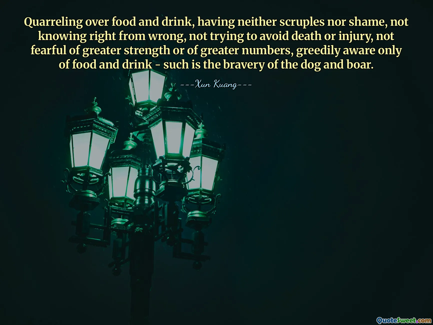Quarreling over food and drink, having neither scruples nor shame, not knowing right from wrong, not trying to avoid death or injury, not fearful of greater strength or of greater numbers, greedily aware only of food and drink - such is the bravery of the dog and boar.