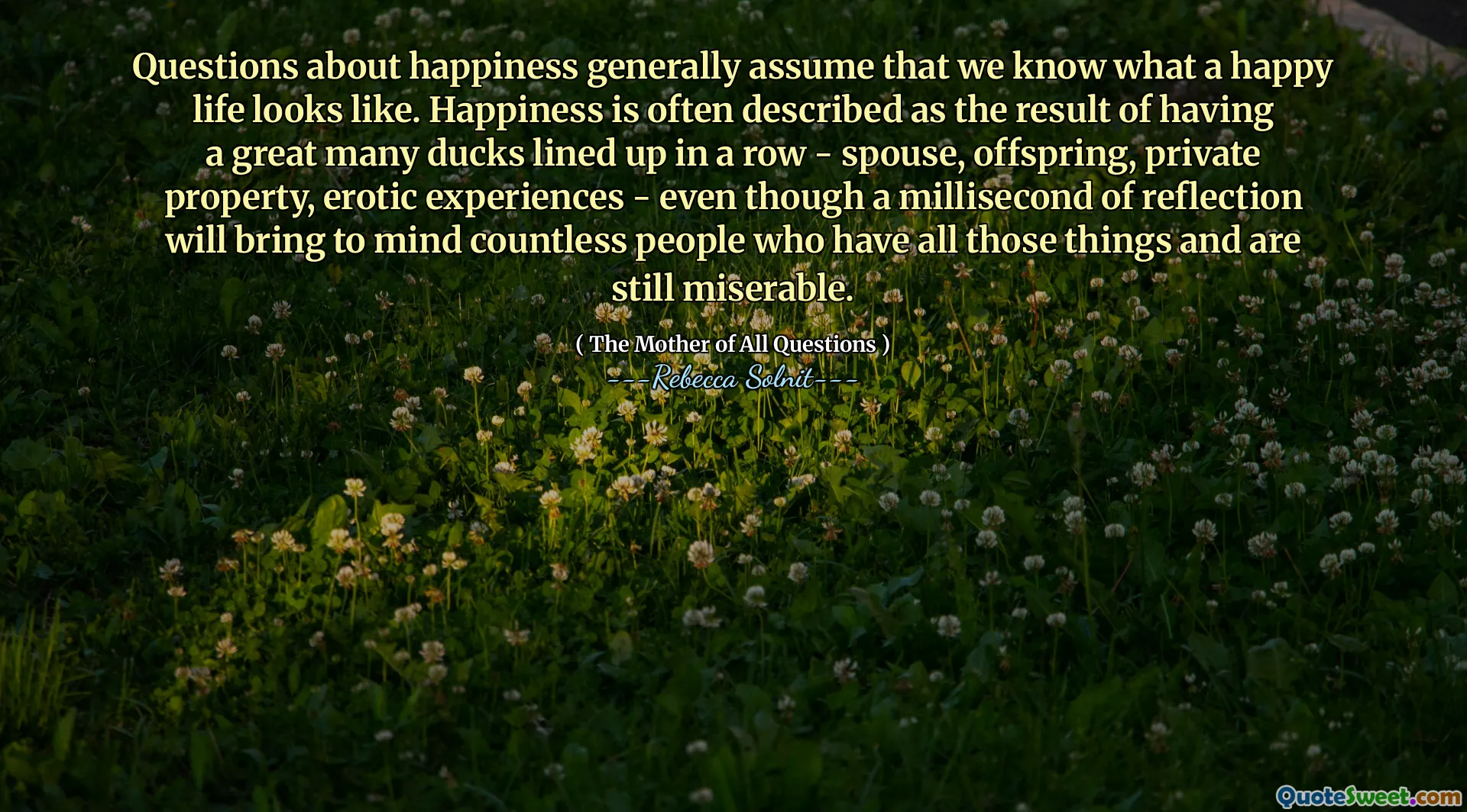 Questions about happiness generally assume that we know what a happy life looks like. Happiness is often described as the result of having a great many ducks lined up in a row - spouse, offspring, private property, erotic experiences - even though a millisecond of reflection will bring to mind countless people who have all those things and are still miserable.