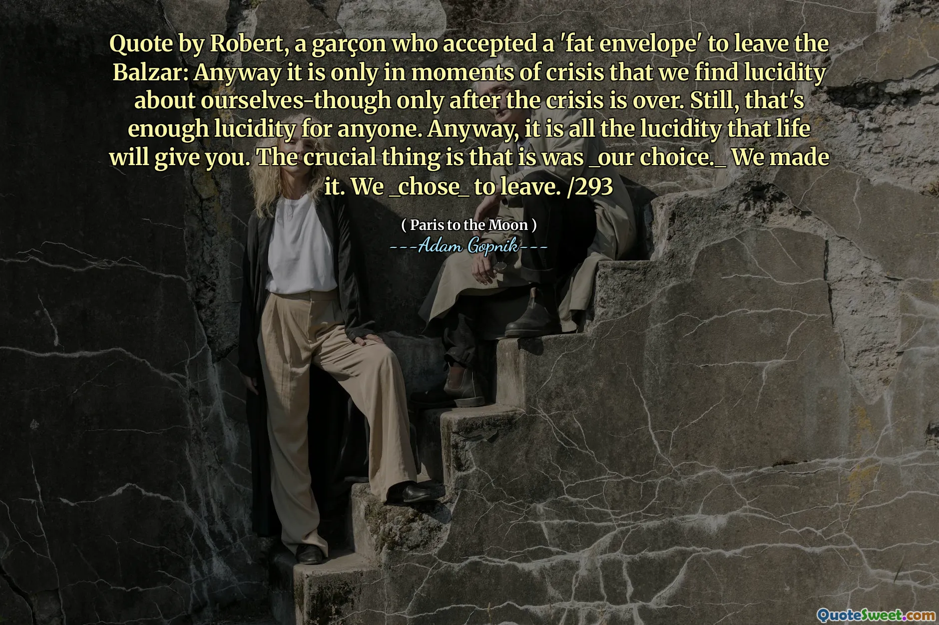 Цитата Роберта, Гарсона, который принял «толстый конверт», чтобы покинуть Бальзар: в любом случае только в моменты кризиса мы находим ясность в отношении нас самих, только после того, как кризис закончился. Тем не менее, этого достаточно для любого. Во всяком случае, это все, что даст вам жизнь. Важно то, что это был _our Choice._ Мы сделали это. Мы _chose_ уйти. /293