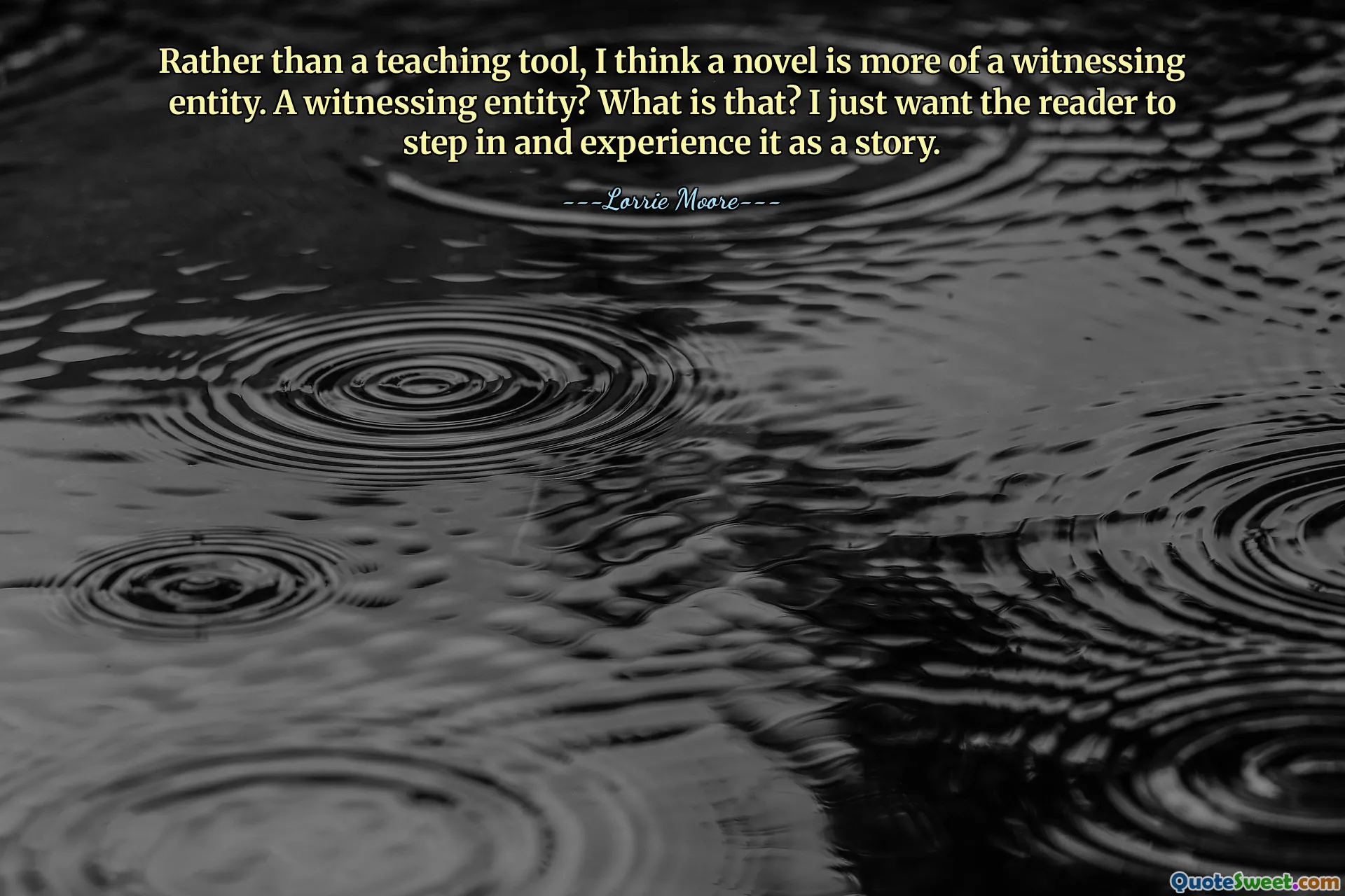 Rather than a teaching tool, I think a novel is more of a witnessing entity. A witnessing entity? What is that? I just want the reader to step in and experience it as a story.