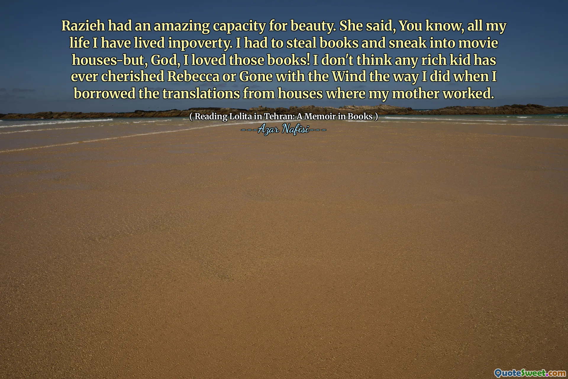 Razieh had an amazing capacity for beauty. She said, You know, all my life I have lived inpoverty. I had to steal books and sneak into movie houses-but, God, I loved those books! I don't think any rich kid has ever cherished Rebecca or Gone with the Wind the way I did when I borrowed the translations from houses where my mother worked.