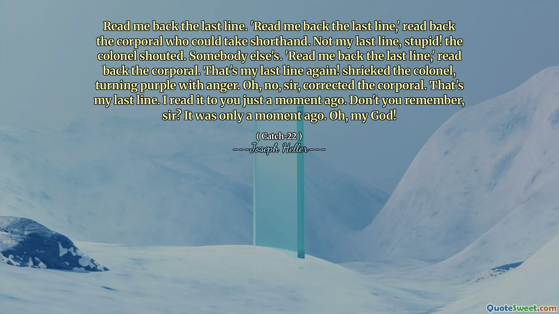 Read me back the last line. 'Read me back the last line,' read back the corporal who could take shorthand. Not my last line, stupid! the colonel shouted. Somebody else's. 'Read me back the last line,' read back the corporal. That's my last line again! shrieked the colonel, turning purple with anger. Oh, no, sir, corrected the corporal. That's my last line. I read it to you just a moment ago. Don't you remember, sir? It was only a moment ago. Oh, my God!