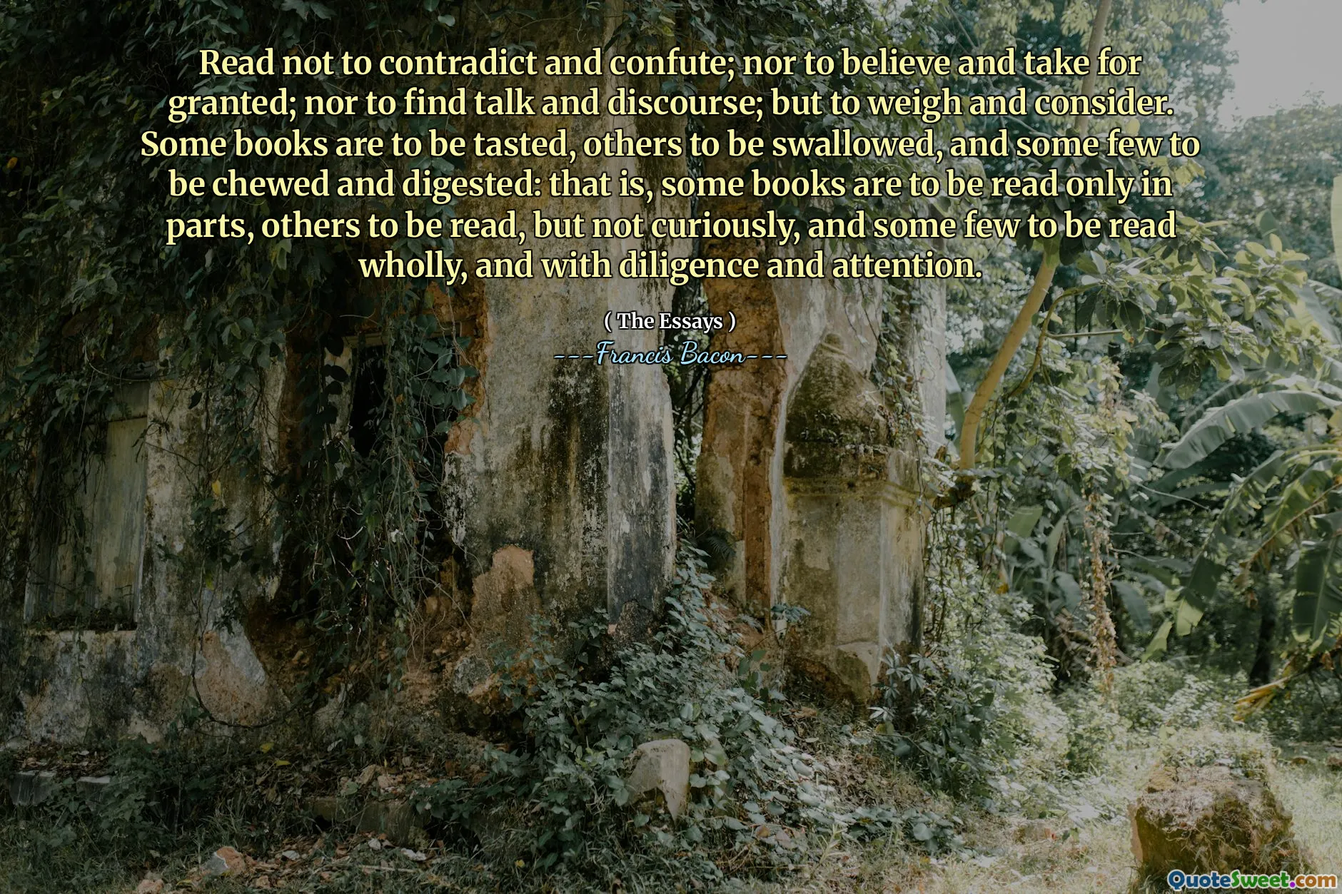 Read not to contradict and confute; nor to believe and take for granted; nor to find talk and discourse; but to weigh and consider. Some books are to be tasted, others to be swallowed, and some few to be chewed and digested: that is, some books are to be read only in parts, others to be read, but not curiously, and some few to be read wholly, and with diligence and attention.