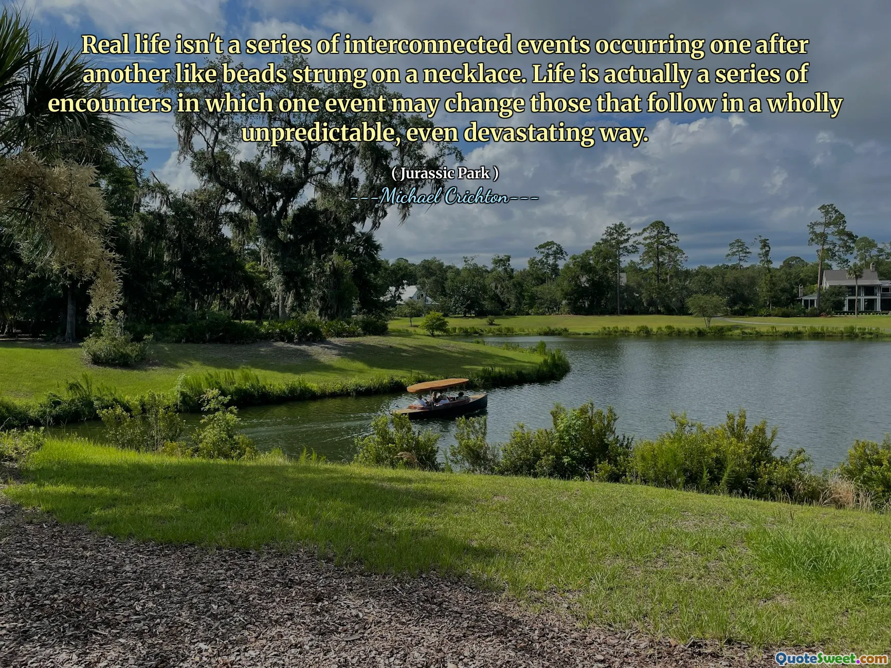 Real life isn't a series of interconnected events occurring one after another like beads strung on a necklace. Life is actually a series of encounters in which one event may change those that follow in a wholly unpredictable, even devastating way.