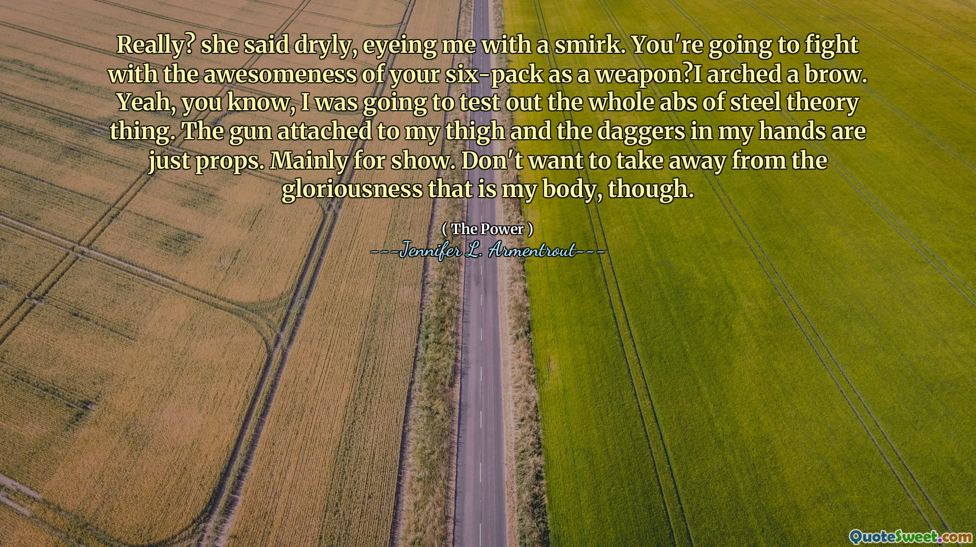 Really? she said dryly, eyeing me with a smirk. You're going to fight with the awesomeness of your six-pack as a weapon?I arched a brow. Yeah, you know, I was going to test out the whole abs of steel theory thing. The gun attached to my thigh and the daggers in my hands are just props. Mainly for show. Don't want to take away from the gloriousness that is my body, though.